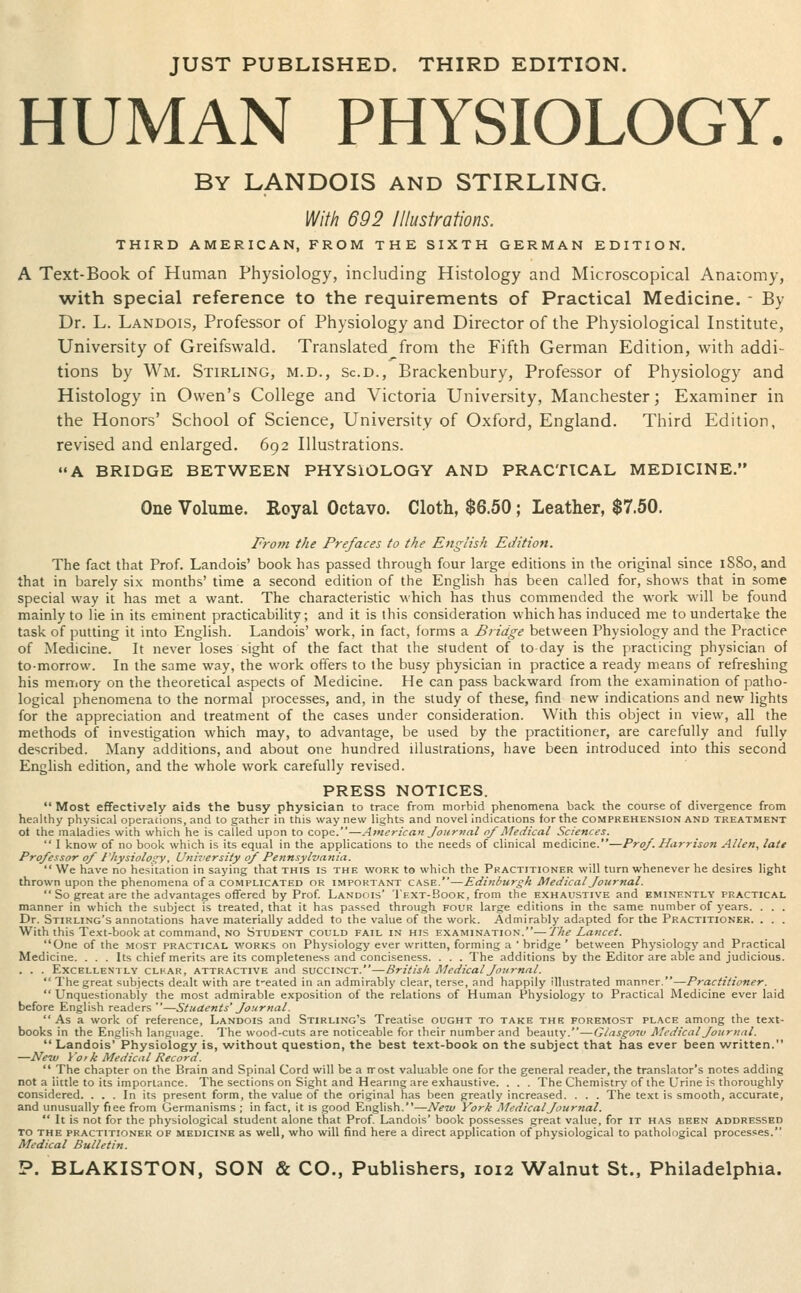 JUST PUBLISHED. THIRD EDITION. HUMAN PHYSIOLOGY. By LANDOIS and STIRLING. With 692 Illustrations. THIRD AMERICAN, FROM THE SIXTH GERMAN EDITION. A Text-Book of Human Physiology, including Histology and Microscopical Anaromy, with special reference to the requirements of Practical Medicine. - By Dr. L. Landois, Professor of Physiology and Director of the Physiological Institute, University of Greifswald. Translated from the Fifth German Edition, with addi- tions by Wm. Stirling, m.d., sc.d., Brackenbury, Professor of Physiology and Histology in Owen's College and Victoria University, Manchester; Examiner in the Honors' School of Science, University of Oxford, England. Third Edition, revised and enlarged. 692 Illustrations. A BRIDGE BETWEEN PHYSIOLOGY AND PRACTICAL MEDICINE. One Volume. Eoyal Octavo. Cloth, $6.50; Leather, $7.50. Frofn the Prefaces to the English Edition. The fact that Prof. Landois' book has passed through four large editions in the original since 1S80, and that in barely six months' time a second edition of the English has been called for, shows that in some special way it has met a want. The characteristic which has thus commended the work will be found mainly to lie in its eminent practicability; and it is this consideration which has induced me to undertake the task of putting it into English. Landois' work, in fact, forms a Bridge between Physiology and the Practice of Medicine. It never loses .Mght of the fact that the student of to day is the practicing physician of to-morrow. In the same way, the work offers to the busy physician in practice a ready means of refreshing his memory on the theoretical aspects of Medicine. He can pass backward from the examination of patho- logical phenomena to the normal processes, and, in the study of these, find new indications and new lights for the appreciation and treatment of the cases under consideration. With this object in view, all the methods of investigation which may, to advantage, be used by the practitioner, are carefully and fully described. Many additions, and about one hundred illustrations, have been introduced into this second English edition, and the whole work carefully revised. PRESS NOTICES.  Most effectivaly aids the busy physician to trace from morbid phenomena back the course of divergence from heahhy physical operacions, and to gather in this way new lights and novel indications for the comprehension and treatment ot the maladies with which he is called upon to cope.—American Journal of Medical Sciences.  I know of no book which is its equal in the applications to the needs of clinical medicine.—Prof. Harrison Allen, late Professor of I'hysiolos^y, University of Pejinsylvania.  We have no hesitation in saying that this is the work to which the Practitioner will turn whenever he desires light thrown upon the phenomena of a complicated or important case.—Edinburgh Medical Journal.  So great are the advantages offered by Prof. Landois I'ext-Book, from the exhaustive and eminently practical manner in which the subject is treated, that it has passed through four large editions in the same number of years. . . . Dr. Stirling's annotations have materially added to the value of the work. Admirably adapted for the Practitioner. . . . With this Text-book at command, NO Student could fail in his examination.—The Lancet. One of the most practical works on Physiology ever written, forming a ' bridge ' between Physiology and Practical Medicine. . . . Its chief merits are its completeness and conciseness. . . . The additions by the Editor are able and judicious. . . . Excellently clkar, attractive and svcciNcr.—Sr it is/t Medical Journal.  The great subjects dealt with are t-ealed in an admirably clear, terse, and happily illustrated manner.—Practitioner.  Unquestionably the most admirable exposition of the relations of Human Physiology to Practical Medicine ever laid before English readers—Students' Journal. As a work of reference, Landois and Stirling's Treatise ought to take the foremost place among the text- books in the English language. The wood-cuts are noticeable for their number and beauty.—Glasgo'ju Medical Journal.  Landois' Physiology is, without question, the best text-book on the subject that has ever been written. —New York Medical Record.  The chapter on the Brain and Spinal Cord will be a rrost valuable one for the general reader, the translator's notes adding not a little to its importance. The sections on Sight and Hearmg are exhaustive. . . . The Chemistry-of the Urine is thoroughly considered. ... In its present form, the value of the original has been greatly increased. . . . The text is smooth, accurate, and unusually fiee from Germanisms ; in fact, it is good English.—New York Medical Journal.  It is not for the physiological student alone that Prof. Landois' book possesses great value, for it has been addressed TO THE practitioner OF MEDICINE as well, who will find here a direct application of physiological to pathological processes. Medical Bulletin. P. BLAKISTON, SON & CO., Publishers, 1012 Walnut St., Philadelphia.