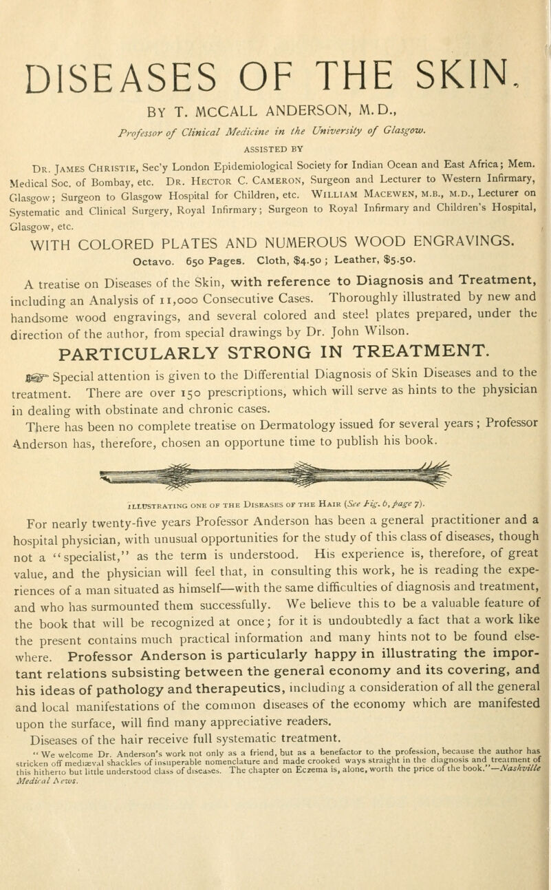 DISEASES OF THE SKIN, BY T. MCCALL ANDERSON, M.D., Professor of Clinical Medicine in the University of Glasgow. ASSISTED BY Dr. Tames Christie, Sec'y London Epidemiological Society for Indian Ocean and East Africa; Mem. Medical Soc. of Bombay, etc. Dr. Hector C. Cameron, Surgeon and Lecturer to Western Infirmary, Glasgow; Surgeon to Glasgow Hospital for Children, etc. William Macewen, M.B., M.D., Lecturer on Systematic and Clinical Surgery, Royal Infirmary; Surgeon to Royal Infirmary and Children's Hospital, Glasgow, etc. WITH COLORED PLATES AND NUMEROUS WOOD ENGRAVINGS. Octavo. 650 Pages. Cloth, $4.50 ; Leather, $5.50. A treatise on Diseases of the Skin, with reference to Diagnosis and Treatment, including an Analysis of 11,000 Consecutive Cases. Thoroughly illustrated by new and handsome wood engravings, and several colored and steel plates prepared, under the direction of the author, from special drawings by Dr. John Wilson. PARTICULARLY STRONG IN TREATMENT. J5@° Special attention is given to the Differential Diagnosis of Skin Diseases and to the treatment. There are over 150 prescriptions, which will serve as hints to the physician in dealing with obstinate and chronic cases. There has been no complete treatise on Dermatology issued for several years ; Professor Anderson has, therefore, chosen an opportune tin:ie to publish his book. ILLUSTRATING ONE OF THE DISEASES OF THE HaIR [See Hs.t.page 7). For nearly twenty-five years Professor Anderson has been a general practitioner and a hospital physician, with unusual opportunities for the study of this class of diseases, though not a specialist, as the term is understood. His experience is, therefore, of great value, and the physician will feel that, in consulting this work, he is reading the expe- riences of a man situated as himself—with the same difficulties of diagnosis and treatment, and who has surmounted them successfully. We believe this to be a valuable feature of the book that will be recognized at once; for it is undoubtedly a fact that a work like the present contains much practical information and many hints not to be found else- where. Professor Anderson is particularly happy in illustrating the impor- tant relations subsisting between the general economy and its covering, and his ideas of pathology and therapeutics, including a consideration of all the general and local manifestations of the common diseases of the economy which are manifested upon the surface, will find many appreciative readers. Diseases of the hair receive full systematic treatment. We welcome Dr Anderson's work not only as a friend, but as a benefactor to the profession, because the author has stricken off mediaeval shackles of insuperable nomenclature and made crooked ways straight in the diagnosis and treatment of this hitherto but little understood class of diseases. The chapter on Eczema is, alone, worth the price of the book. —NashvitU Medical Aews.