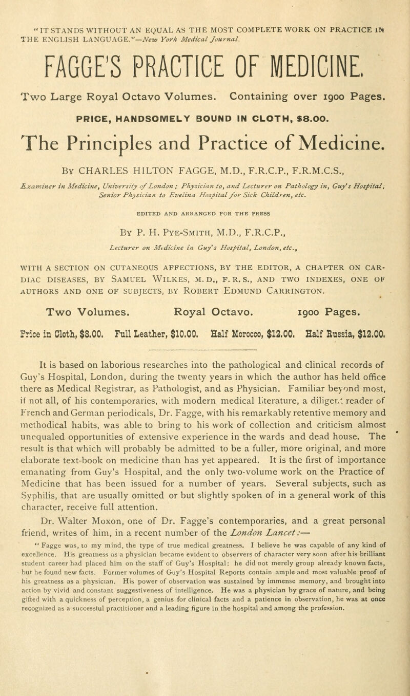 ITSTANDS WITHOUT AN EQUAL AS THE MOST COMPLETE WORK ON PRACTICE IN THE ENGLISH LANGUAGE.—AViu York Medical Journal. FAGGE'S PRACTICE OF MEDICINE. Two Large Royal Octavo Volumes. Containing over 1900 Pages. PRICE, HANDSOMELY BOUND IN CLOTH, S8.00. The Principles and Practice of Medicine. By CHARLES HILTON FAGGE, M.D., F.R.C.P., F.R.M.C.S., Rxaniiner in Medicine, University of London; Physician to, and Lecturer on Pathology in, Guy's Hospital, Senior Physician to Evelina Hospital/or Sick Children, etc. EDITED AND ARRANGED FOR THE PRESS By p. H. Pye-Smith, M.D., F.R.C.P., Lecturer on Medicine in Guy's Hospital, London, etc., WITH A SECTION ON CUTANEOUS AFFECTIONS, BY THE EDITOR, A CHAPTER ON CAR- DIAC DISEASES, BY SaMUEL WilKES, M. D., F. R. S., AND TWO INDEXES, ONE OF AUTHORS AND ONE OF SUBJECTS, BY ROBERT EdmUND CaRRINGTON. Two Volumes. Royal Octavo. 1900 Pages. Price in Cloth, $8.00. Full Leather, $10.00. Half Morocco, $12.00. Half Russia, $12.00. It is based on laborious researches into the pathological and clinical records of Guy's Hospital, London, during the twenty years in which the author has held office there as Medical Registrar, as Pathologist, and as Physician. Familiar beyond most, if not all, of his contemporaries, with modern medical literature, a diligenl reader of French and German periodicals. Dr. Fagge, with his remarkably retentive memory and methodical habits, was able to bring to his work of collection and criticism almost unequaled opportunities of extensive experience in the wards and dead house. The result is that which will probably be admitted to be a fuller, more original, and more elaborate text-book on medicine than has yet appeared. It is the first of importance emanating from Guy's Hospital, and the only two-volume work on the Practice of Medicine that has been issued for a number of years. Several subjects, such as Syphilis, that are usually omitted or but slightly spoken of in a general work of this character, receive full attention. Dr. Walter Moxon, one of Dr. Fagge's contemporaries, and a great personal friend, writes of him, in a recent number of the London Lancet:—  Fagge was, to my mind, the type of true medical greatness, I believe he was capable of any kind of excellence. His greatness as a physician became evident to observers of character very soon after his brilliant student career had placed him on the staff of Guy's Hospital: he did not merely group already known facts, but he found new facts. Former volumes of Guy's Hospital Reports contain ample and most valuable proof of his greatness as a physician. His power of observation was sustained by immense memory, and brought into action by vivid and constant suggestiveness of intelligence. He was a physician by grace of nature, and being gifted with a quickness of perception, a genius for clinical facts and a patience in observation, he was at once recognized as a successful practitioner and a leading figure in the hospital and among the profession.