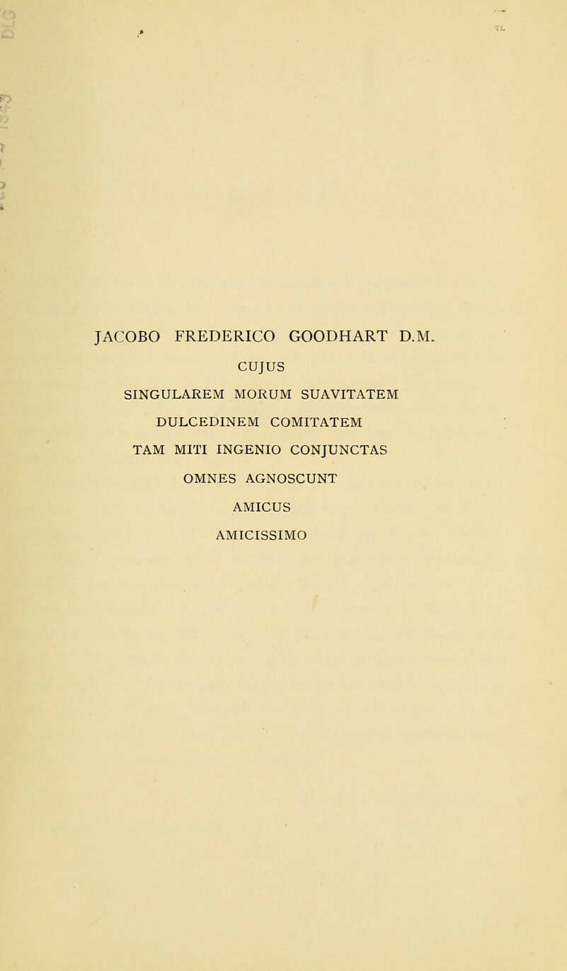 JACOBO FREDERICO GOODHART D.M. CUJUS SINGULAREM MORUM SUAVITATEM DULCEDINEM COMITATEM TAM MITI INGENIO CONJUNCTAS OMNES AGNOSCUNT AMICUS AMICISSIMO