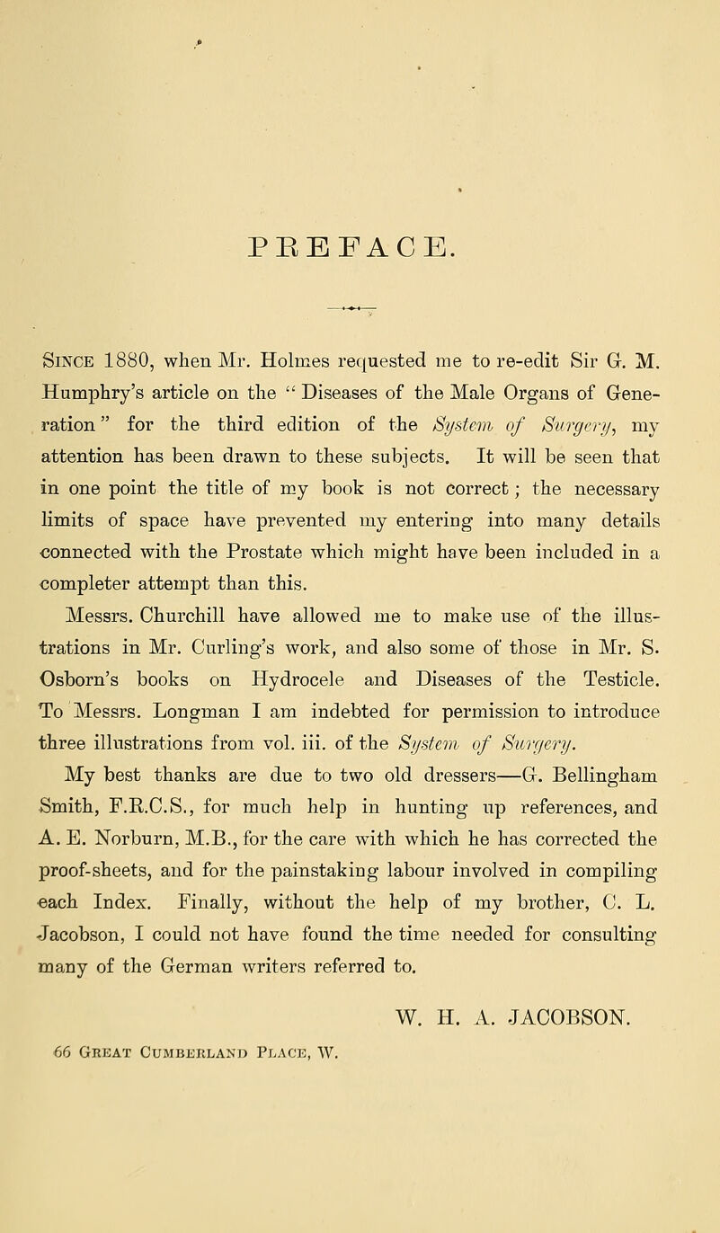 PREFACE. Since 1880, when Mr. Holmes requested me tore-edit Sir G. M. Humphry's article on the Diseases of the Male Organs of Gene- , ration for the third edition of the System of Surgcri/, my attention has been drawn to these subjects. It will be seen that in one point the title of my book is not correct; the necessary limits of space have prevented my entering into many details connected with the Prostate which might have been included in a completer attempt than this. Messrs. Churchill have allowed me to make use of the illus- trations in Mr. Curling's work, and also some of those in Mr. S. Osborn's books on Hydrocele and Diseases of the Testicle. To Messrs. Longman I am indebted for permission to introduce three illustrations from vol. iii. of the System of Surgery. My best thanks are due to two old dressers—G. Bellingham Smith, F.R.C.S., for much help in hunting up references, and A. E. Norburn, M.B., for the care with which he has corrected the proof-sheets, and for the painstaking labour involved in compiling •each Index. Finally, without the help of my brother, C. L. Jacobson, I could not have found the time needed for consulting many of the German writers referred to, W. H. A. JACOBSON. 66 Great Cumberland Plack, W.
