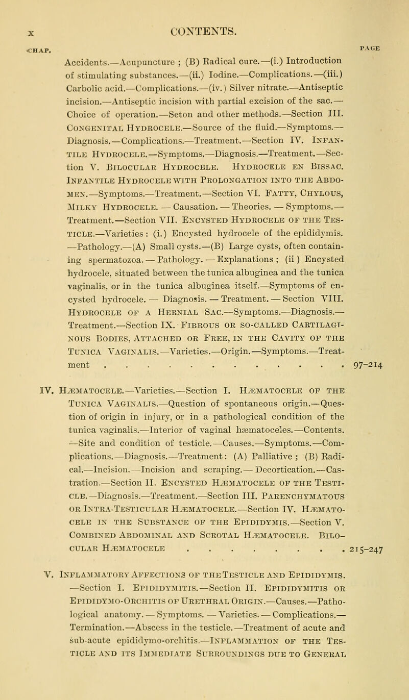lAP. r.VOE Accidents.—Acupuncture ; (B) Radical cure.—(i.) Introduction of stimulating substances.—(ii.) Iodine.—Complications.—(iii.) Carbolic acid.—Complications.—(iv.) Silver nitrate.—Antiseptic incision.—Antiseiitic incision with partial excision of the sac.— Choice of operation.—Seton and other methods.—Section III. Congenital Hydrocelk.—Source of the fluid.—Symptoms.— Diagnosis.—Complications.—Treatment.—Section IV. Infan- tile Hydrocele.—Symptoms.—Diagnosis.—Treatment.—Sec- tion V. BiLOCULAR HVUROCELE. HYDROCELE EN BiSSAC. Infantile Hydrocele with Prolongation into the Abdo- men.—Symptoms.—Treatment.—Section VI. Fatty, Chylous, Milky Hydrocele. — Causation. — Theories. — Symptoms.^ Treatment.—Section VII. Encysted Hydrocele of the Tes- ticle.—Varieties: (i.) Encysted hydrocele of the epididymis. —Pathology.—(A) Small cysts.—(B) Large cysts, often contain- ing spermatozoa. — Pathology.—Explanations; (ii) Encysted hydrocele, situated between the tunica albuginea and the tunica vaginalis, or in the tunica albuginea itself.—Symptoms of en- cysted hydrocele. — Diagnosis. — Treatment. — Section VIII. Hydrocele of a Hernial Sac.—Symptoms.—Diagnosis.— Treatment.—Section IX. Fibrous or so-called Cartilagi- nous Bodies, Attached or Free, in the Cavity of the Tunica Vaginalis.—Varieties.—Origin.—Symptoms.—Treat- ment 97-214 IV. HiEMATOCELE.—Varieties.—Section I. Hematocele of the Tunica Vaginalis.—Question of spontaneous origin.—Ques- tion of origin in injury, or in a pathological condition of the tunica vaginalis.—Interior of vaginal hajmatoceles.—Contents. -^Site and condition of testicle.—Causes.—Symptoms.—Com- plications.—Diagnosis.—Treatment: (A) Palliative; (B) Radi- cal.—Incision.—Incision and scraping.— Decortication.—Cas- tration.—Section II. Encysted H.f.matocele of the Testi- cle. —Diagnosis.—Treatment.—Section III. Parenchymatous OR Intea-Testicular H.ematocele.—Section IV. Hemato- cele IN the Substance of the Epididymis.—Section V. Combined Abdominal and Scrotal Hematocele. Bilo- CULAR Hematocele 215-247 V. Inflammatory Affections of the Testicle and Epididymis. —Section I. Epididymitis.—Section II. Epididymitis or Epididymo-Orchitis op Urethral ORiGiN.-Causes.—Patho- logical anatomy. — Symptoms. — Varieties. — Complications.— Termination.—Abscess in the testicle.—Treatment of acute and sub-acute epididymo-orchitis.—Inflammation op the Tes- ticle and its Immediate Surroundings due to General
