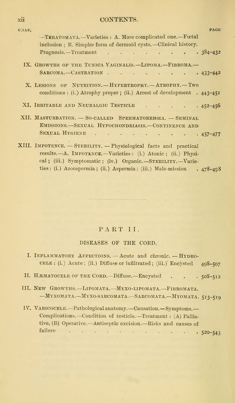 C.IAI', PAGE -TfiliATOJiATA.—Varieties : A. More complicated one.—Foetal inclusion ; B. Simpler forna of dermoid cysts.—Clinical history. Prognosis.—Treatment 384-432 IX. Growths of the Tlnjca Vaginalis.—Lipoma.—Fibroma.— Sarcoma.—Castration 433-442 X. Lesions op Nutrition. — Hvpertrophy. — Atrophy.—Two conditions: (i.) Atrophy [iroper ; (ii.) Arrest of development . 443-451 XL Irritable and Neuralgic Testicle 452-456 XII. Masturbation. — So-called Spermatorrhcea. — Seminal Emissions.—Sexual Hypochondriasis.—Continence and Sexual Hygiene 457-477 XIII. Impotence.—Sterility. — Physiological facts and practical results.—A. Impotence.—Varieties: (i.) Atonic; (ii.) Physi- cal; (iii.) Symptomatic; (iv.) Organic.—Sterility'.—Varie- ties: (i.) Azoospermia; (ii.) Aspermia; (iii.) Male-mission . 478-498 PART II. DISEASES OF THE CORD. I. Inflammatory Affections.—Acute and chronic.—Hydro- cele: (i.) Acute; (ii.) Diffuse or infiltrated; (iii.)'Encysted 49S-507 II. HiEMATOCELE OF THE Cord.—Diffuse.—Encysted . . . 50S-512 III. New Growths.—Lipomata.—Myxo-lipomata.—Fibromata. —Myxomata.—Myxo-saecomata.—Sarcomata.—Myomata. 513-519 IV. Varicocele.—Pathological anatomy.—Causation.—Symptoms. — Complications.—Condition of testicle.—Treatment : (A) Pallia- tive, (B) Operative.—Antiseptic excision.—Risks and causes of failure 520-543