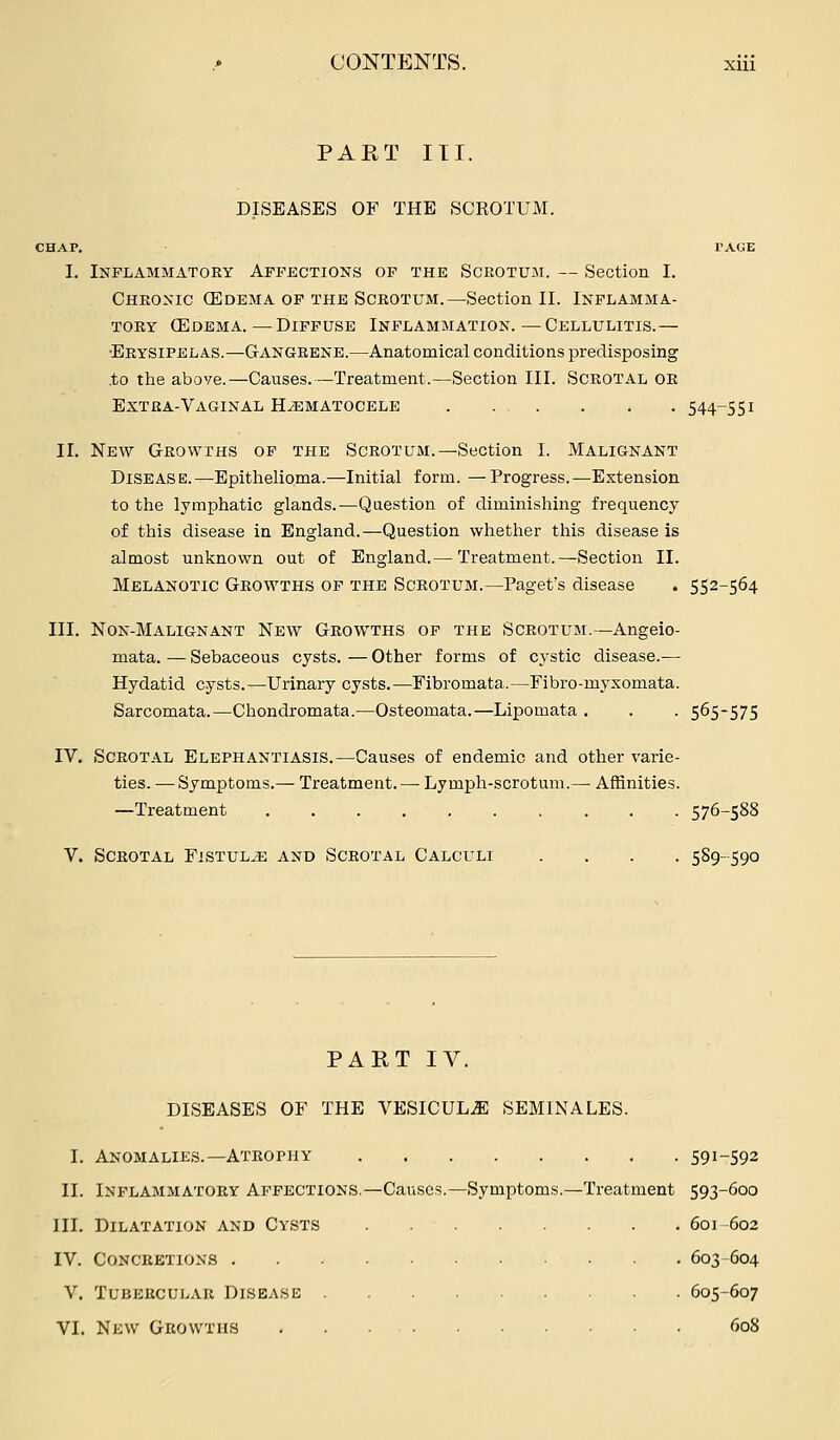 PART III. DISEASES OF THE SCKOTUM. :HAP. I'AGE I. Inplabimatory Affections of the Scrotum. — Section I. Chronic (Edema OF THE Scrotum.—Section II. Inflamma- tory (Edema.—Diffuse Inflammation.—Cellulitis.— •Erysipelas.—Gangrene.—Anatomical conditions predisposing to the above.—Causes.—Treatment.—Section III. Scrotal or Extra-Vaginal Hematocele 544-551 II. New Growths of the Scrotum.—Section I. Malignant Disease.—Epitlielioma.—Initial form. —Progress.—Extension to the lymphatic glands.—Question of diminishing frequency of this disease in England.—Question whether this disease is almost unknown out of England.— Treatment.—Section II. Melanotic Growths of the Scrotum.—Paget's disease . 552-564 III. Non-Malignant New Growths of the Scrotum.—Angeio- mata. — Sebaceous cysts. — Other forms of cystic disease.— Hydatid cysts.—Urinary cysts.—Fibromata.—Fibro-myxomata. Sarcomata.—Chondromata.—Osteomata.—Lipomata . . . 565-575 IV. Scrotal Elephantiasis.—Causes of endemic and other varie- ties. — Symptoms.— Treatment.—-Lymph-scrotum.— Affinities. —Treatment 576-588 V. Scrotal Fistula and Scrotal Calculi .... 589-590 PART IV. DISEASES OF THE VESICULJ] SEMINALES. I. Anomalies.—Atrophy S91-592 II. Inflammatory Affections.—Causes.—Symptoms.—Treatment 593-600 III. Dilatation and Cysts 601-602 IV. Concretions 603-604 V. Tubercular Disease 605-607 VL New Growths 608