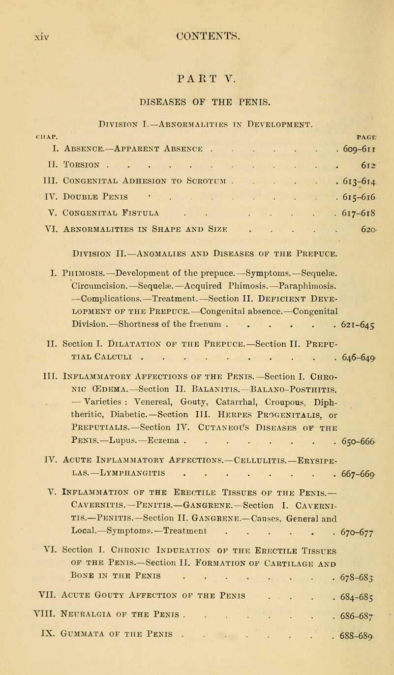 PAIIT V. DISEASES OF THE PENIS. Division I.—Abnokaiahties in Development. niAP. PACiF; I. Absence.—Apparent Absence 609-611 J I. Torsion 61 ? III. Congenital Adhesion to Scrotum 613-614 IV. Double Penis • 615-616 v. Congenital Fistula . . 617-618 VI. Abnormalities in Shape and Size 62c Division II.—Anomalies and Diseases op the Prepuce. I. Phimosis.—Development of the prepuce.—Symptoms.—Sequelte. Circumcision.—Sequelse.—Acquired Phimosis.—-Paraphimosis. —Complications.—Treatment.—Section II. Deficient Deve- lopment OF THE Prepuce.—Congenital absence.—Congenital Division.—Shortness of the frsenum 621-645 II. Section I. Dilatation op the Prepuce.—Section II. Prepu- tial Calculi 646-649- III. Inflammatory Affections of the Penis.—Section I. Chro- nic CEdema.—Section II. Balanitis.—Balano-Posthitis. — Varieties : Venereal, Gouty, Catarrhal, Croupous, Diph- theritic, Diabetic.—Section III. Herpes Progenitalis, or Preputialis.—Section IV. Cutaneous Diseases of the Penis.—Lupus.—Eczema 650-666 IV. Acute Inflammatory Affections.—Cellulitis.—Erysipe- las.—Lymphangitis 667-669 V. Inplaaimation of the Erectile Tissues of the Penis.— Caveenitis.—Penitis.—Gangrene.—Section I. Caverni- tis.—Penitis.—Section II. Gangrene.—Causes, General and Local.—Symptoms.—Treatment ...... 670-677 VI. Section I. Chronic Induration op the Erectile Tissues OF THE Penis.—Section II. Formation op Cartilage and Bone in the Penis 678-683 VII. Acute Gouty Affection op the Penis . . . . 684-6S5 VIII. Neuralgia op the Penis 686-687 IX. GUMWATA OP the PeNIS . . . . . . . . 688-689