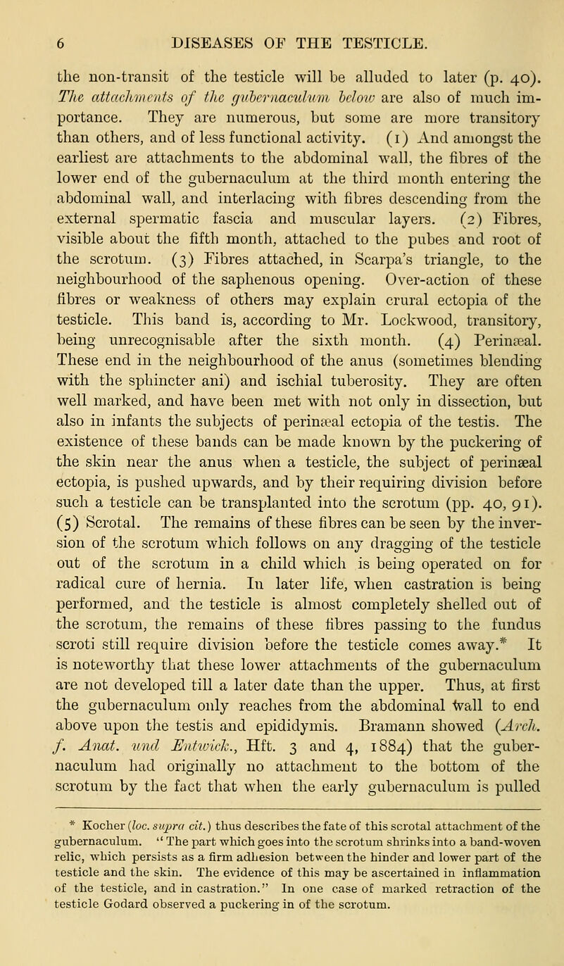 the non-transit of the testicle will be alluded to later (p. 40). Tlic attachmcitts of the guhernamilum helovj are also of much im- portance. They are numerous, but some are more transitory than others, and of less functional activity. (i) And amongst the earliest are attachments to the abdominal wall, the fibres of the lower end of the gubernaculum at the third month entering the abdominal wall, and interlacing with fibres descending from the external spermatic fascia and muscular layers. (2) Fibres, visible about the fifth month, attached to the pubes and root of the scrotum. (3) Fibres attached, in Scarpa's triangle, to the neighbourhood of the saphenous opening. Over-action of these fibres or weakness of others may explain crural ectopia of the testicle. This band is, according to Mr. Lockwood, transitory, being unrecognisable after the sixth month. (4) Perineal. These end in the neighbourhood of the anus (sometimes blending with the sphincter ani) and ischial tuberosity. They are often well marked, and have been met with not only in dissection, but also in infants the subjects of perinteal ectopia of the testis. The existence of these bands can be made known by the puckering of the skin near the anus when a testicle, the subject of perinseal ectopia, is pushed upwards, and by their requiring division before such a testicle can be transplanted into the scrotum (pp. 40, 91). (5) Scrotal. The remains of these fibres can be seen by the inver- sion of the scrotum which follows on any dragging of the testicle out of the scrotum in a child which is being operated on for radical cure of hernia. In later life, when castration is being performed, and the testicle is almost completely shelled out of the scrotum, the remains of these fibres passing to the fundus scroti still require division before the testicle comes away.* It is noteworthy that these lower attachments of the gubernaculum are not developed till a later date than the upper. Thus, at first the gubernaculum only reaches from the abdominal ■tvall to end above upon the testis and epididymis. Bramann showed (Arch, f. Anat. tind UnhvicJc, Hft. 3 and 4, 1884) that the guber- naculum had originally no attachment to the bottom of the scrotum by the fact that when the early gubernaculum is pulled * Kocher {loc. supra cit.) thus describes the fate of this scrotal attachment of the gubernaculum. The part which goes into the scrotum shrinks into a band-woven relic, which persists as a firm adhesion between the hinder and lower part of the testicle and the skin. The evidence of this may be ascertained in inflammation of the testicle, and in castration. In one case of marked retraction of the testicle Godard observed a puckering in of the scrotum.