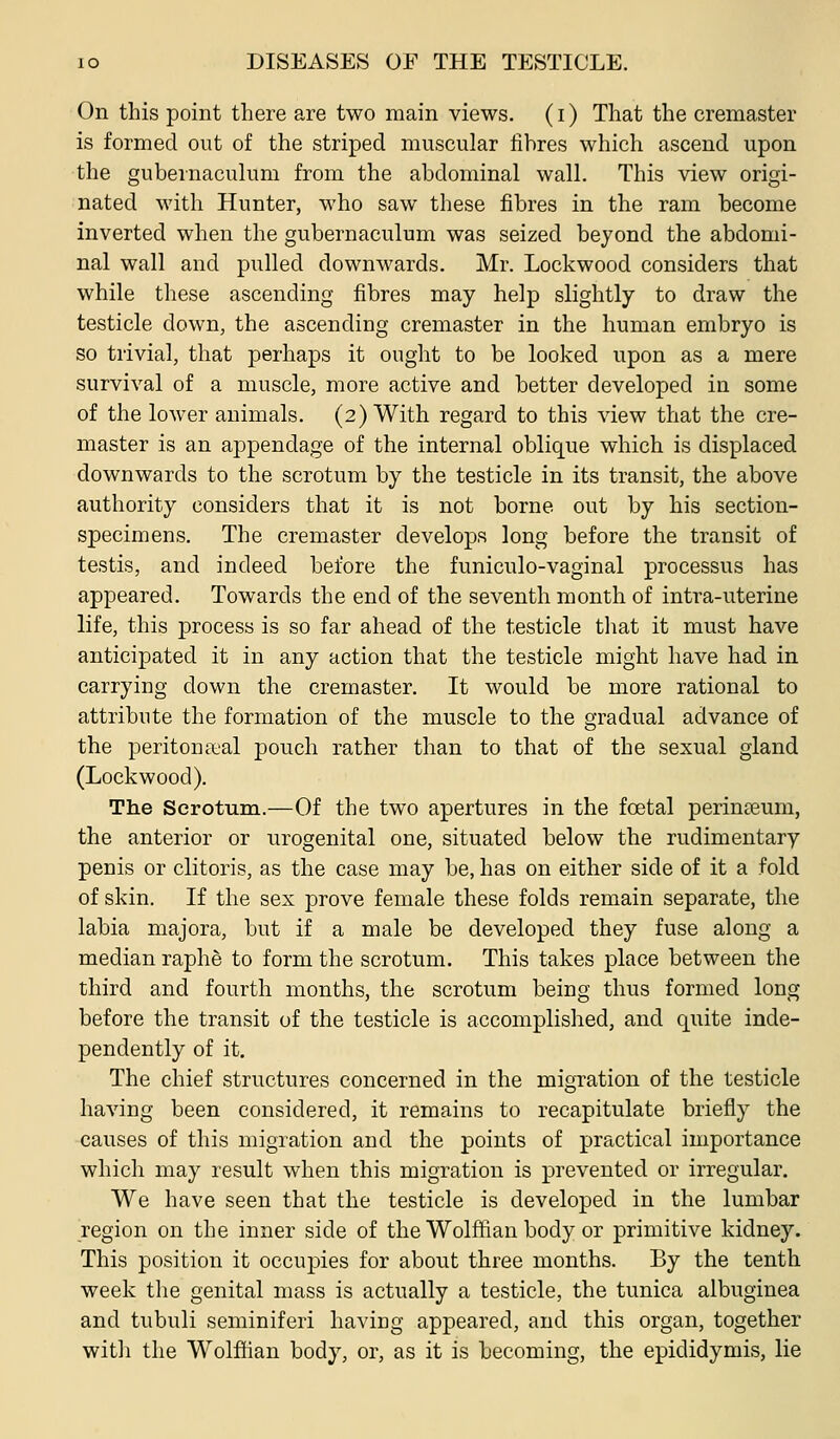 On this point there are two main views. (i) That the cremaster is formed out of the striped muscular fibres which ascend upon the gubeinaculum from the abdominal wall. This view origi- nated with Hunter, who saw these fibres in the ram become inverted when the gubernaculum was seized beyond the abdomi- nal wall and pulled downwards. Mr. Lock wood considers that while these ascending fibres may help slightly to draw the testicle down, the ascending cremaster in the human embryo is so trivial, that perhaps it ought to be looked upon as a mere survival of a muscle, more active and better developed in some of the lower animals. (2) With regard to this view that the cre- master is an appendage of the internal oblique which is displaced downwards to the scrotum by the testicle in its transit, the above authority considers that it is not borne out by his section- specimens. The cremaster develops long before the transit of testis, and indeed before the funiculo-vaginal processus has appeared. Towards the end of the seventh month of intra-uterine life, this process is so far ahead of the testicle tliat it must have anticipated it in any action that the testicle might have had in carrying down the cremaster. It would be more rational to attribute the formation of the muscle to the gradual advance of the peritonaeal pouch rather than to that of the sexual gland (Lockwood). The Scrotum.—Of the two apertures in the foetal perinseum, the anterior or urogenital one, situated below the rudimentary penis or clitoris, as the case may be, has on either side of it a fold of skin. If the sex prove female these folds remain separate, the labia majora, but if a male be developed they fuse along a median raphe to form the scrotum. This takes place between the third and fourth months, the scrotum being thus formed long before the transit of the testicle is accomplished, and quite inde- pendently of it. The chief structures concerned in the migration of the testicle having been considered, it remains to recapitulate briefly the causes of this migration and the points of practical importance which may result when this migration is prevented or irregular. We have seen that the testicle is developed in the lumbar region on the inner side of the Wolffian body or primitive kidney. This position it occupies for about three months. By the tenth week the genital mass is actually a testicle, the tunica albuginea and tubuli seminiferi having appeared, and this organ, together with the Wolffian body, or, as it is becoming, the epididymis, lie