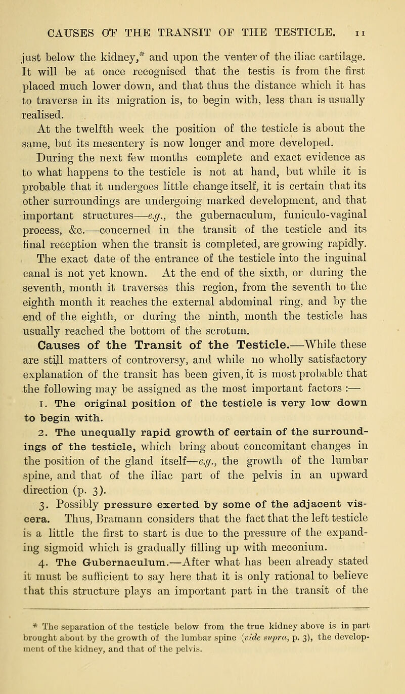 just below the kidney,* and upon the venter of the iliac cartilage. It will be at once recognised that the testis is from the first placed much lower down, and that thus the distance which it has to traverse in its migration is, to begin with, less than is usually- realised. At the twelfth week the position of the testicle is about the same, but its mesentery is now longer and more developed. During the next few months complete and exact evidence as to what happens to the testicle is not at hand, but while it is probable that it undergoes little change itself, it is certain that its other surroundings are undergoing marked development, and that important structures—e.g., the gubernaculura, funiculo-vaginal process, &c.—concerned in the transit of the testicle and its final reception when the transit is completed, are growing rapidly. The exact date of the entrance of the testicle into the inguinal canal is not yet known. At the end of the sixth, or during the seventh, month it traverses this region, from the seventh to the eighth month it reaches the external abdominal ring, and by the end of the eighth, or during the ninth, month the testicle has usually reached the bottom of the scrotum. Causes of the Transit of the Testicle.—While these are sti^l matters of controversy, and while no wholly satisfactory explanation of the transit has been given, it is most probable that the following may be assigned as the most important factors :— 1. The original position of the testicle is very low down to begin with. 2. The unequally rapid growth of certain of the surround- ings of the testicle, which bring about concomitant changes in the position of the gland itself—e.g., the growth of the lumbar spine, and that of the iliac part of the pelvis in an upward direction (p. 3). 3. Possibly pressure exerted by some of the adjacent vis- cera. Thus, Bramann considers that the fact that the left testicle is a little the first to start is due to the pressure of the expand- ing sigmoid which is gradually filling up with meconium. 4. The Gubernaeulum.—After what has been already stated it must be sufficient to say here that it is only rational to believe that this structure plays an important part in the transit of the * The separation of the testicle below from the true kidney above is in part brought about by the growth of the lumbar spine {vide supra, p. 3), the dcvclop- rnoiit of the kidney, and that of the pelvis.