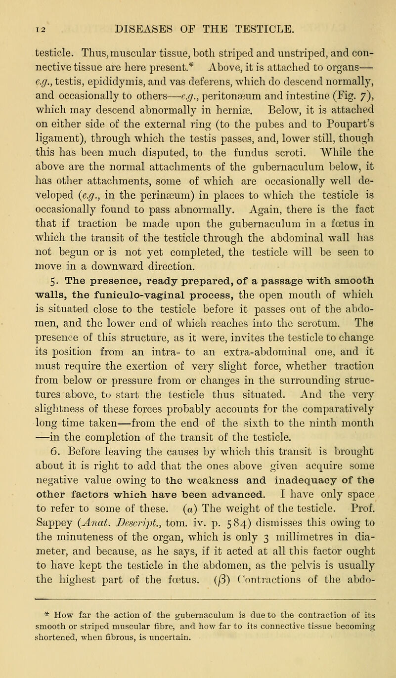 testicle. Thus,muscular tissue, both striped and unstriped, and con- nective tissue are here present.* Above, it is attached to organs— e.g., testis, epididymis, and vas deferens, which do descend normally, and occasionally to others—cjj., peritoneum and intestine (Fig. 7), v^hich may descend abnormally in hernia. Below, it is attached on either side of the external ring (to the pubes and to Poupart's ligament), through which the testis passes, and, lower still, though this has been much disputed, to the fundus scroti. While the above are the normal attachments of the gubernaculum below, it has other attachments, some of which are occasionally well de- veloped {e,.g., in the perinteum) in places to which the testicle is occasionally found to pass abnormally. Again, there is the fact that if traction be made upon the gubernaculum in a foetus in which the transit of the testicle through the abdominal wall has not begun or is not yet completed, the testicle will be seen to move in a downward direction. 5. The presence, ready prepared, of a passage with, smooth walls, the funiculo-vaginal process, the open mouth of which is situated close to the testicle before it passes out of the abdo- men, and the lower end of which reaches into the scrotum. The presence of this structure, as it were, invites the testicle to change its position from an intra- to an extra-abdominal one, and it must require the exertion of very slight force, whether traction from below or pressure from or changes in the surrounding struc- tures above, to start the testicle thus situated. And the very slightness of these forces probably accounts for the comparatively long time taken—from the end of the sixth to the ninth month —in the completion of the transit of the testicle. 6. Before leaving the causes by which this transit is brought about it is right to add that the ones above given acquire some negative value owing to the weakness and inadequacy of the other factors which have been advanced. I have only space to refer to some of these, (a) The weight of the testicle. Prof. Sappey (Anat. Dcscript., torn. iv. p. 584) dismisses this owing to the minuteness of the organ, which is only 3 millimetres in dia- meter, and because, as he says, if it acted at all tliis factor ought to have kept the testicle in the abdomen, as the pelvis is usually the highest part of the foetus. (/3) Contractions of the abdo- * How far the action of the gubernaculum is due to the contraction of its smooth or striped muscular fibre, and how far to its connective tissue becoming- shortened, when fibrous, is uncertain.