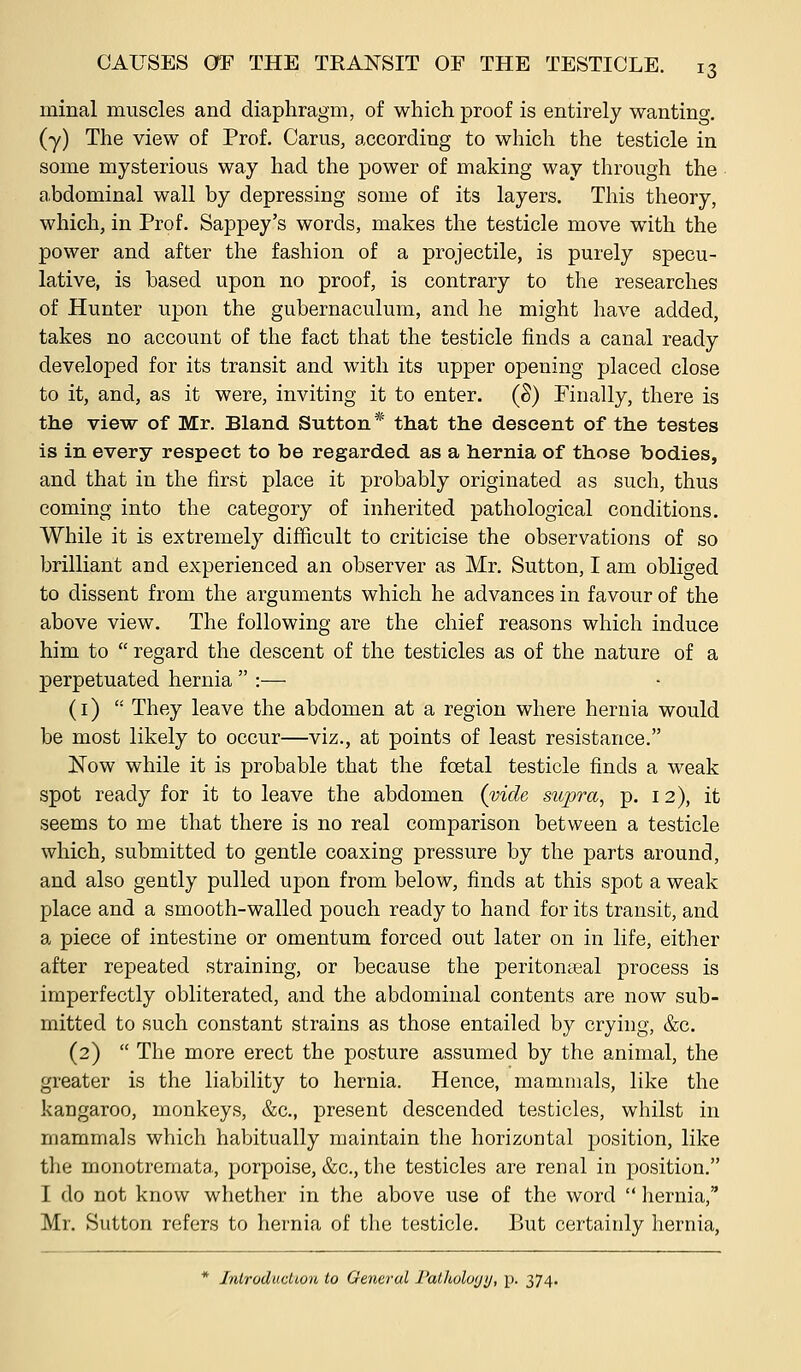 minal muscles and diaphragm, of which proof is entirely wanting, (y) The view of Prof. Carus, according to which the testicle in some mysterious way had the power of making way through the abdominal wall by depressing some of its layers. This theory, which, in Prof. Sappey's words, makes the testicle move with the power and after the fashion of a projectile, is purely specu- lative, is based upon no proof, is contrary to the researches of Hunter upon the gubernaculum, and he might have added, takes no account of the fact that the testicle finds a canal ready developed for its transit and with its upper opening placed close to it, and, as it were, inviting it to enter. (S) Finally, there is the view of Mr. Bland Sutton * that the descent of the testes is in every respect to be regarded as a hernia of those bodies, and that in the first place it probably originated as such, thus coming into the category of inherited pathological conditions. While it is extremely difficult to criticise the observations of so brilliant and experienced an observer as Mr. Sutton, I am obliged to dissent from the arguments which he advances in favour of the above view. The following are the chief reasons which induce him to  regard the descent of the testicles as of the nature of a perpetuated hernia  :— (1)  They leave the abdomen at a region where hernia would be most likely to occur—viz., at points of least resistance. Now while it is probable that the foetal testicle finds a weak spot ready for it to leave the abdomen (vide supra, p. 12), it seems to me that there is no real comparison between a testicle which, submitted to gentle coaxing pressure by the parts around, and also gently pulled upon from below, finds at this spot a weak place and a smooth-walled pouch ready to hand for its transit, and a piece of intestine or omentum forced out later on in life, either after repeated straining, or because the peritonseal process is imperfectly obliterated, and the abdominal contents are now sub- mitted to such constant strains as those entailed by crying, &c. (2)  The more erect the posture assumed by the animal, the greater is the liability to hernia. Hence, mammals, like the kangaroo, monkeys, &c., present descended testicles, whilst in mammals which habitually maintain the horizontal j)osition, like the monotremata, porjjoise, &c., the testicles are renal in position. I do not know whether in the above use of the word  hernia, Mr. Sutton refers to hernia of the testicle. But certainly hernia, * Introduction to General Patlioloyy, p. 374.
