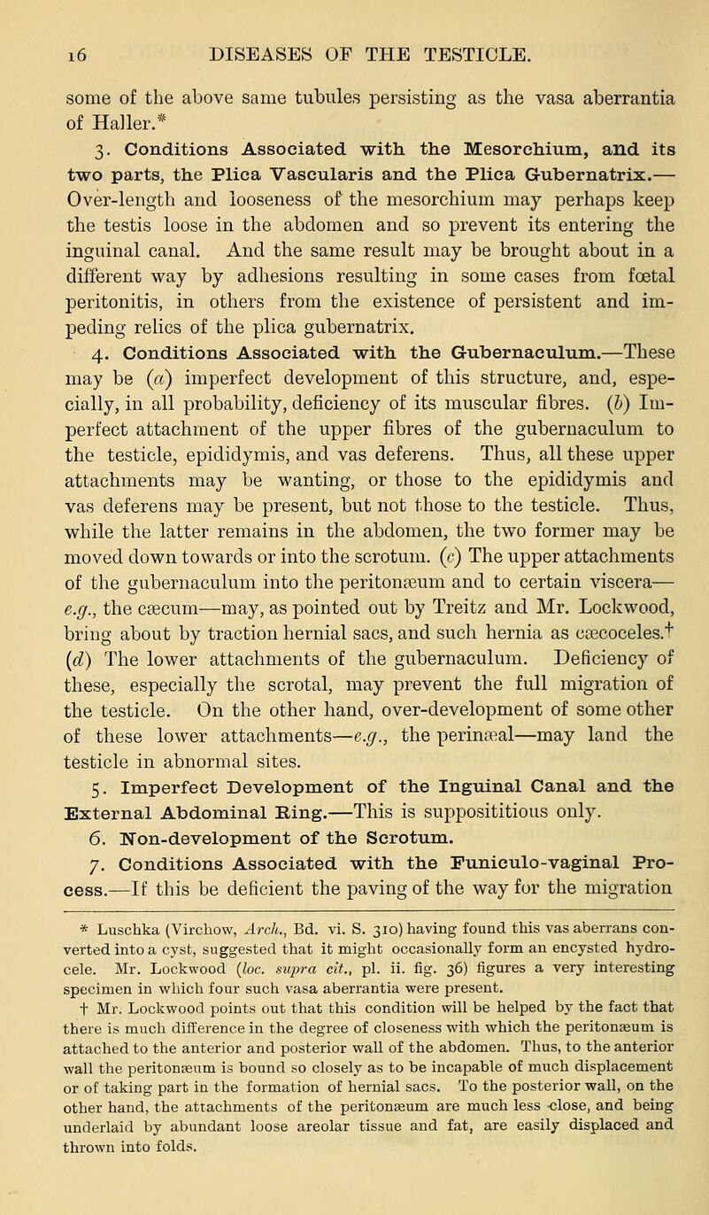 some of the above same tubules persisting as the vasa aberrantia of Haller.* 3. Conditions Associated with the Mesorchium, and its two parts, the Plica Vascularis and the Plica Gubernatrix.— Over-length and looseness of the mesorchium may perhaps keep the testis loose in the abdomen and so prevent its entering the inguinal canal. And the same result may be brought about in a different way by adhesions resulting in some cases from foetal peritonitis, in others from the existence of persistent and im- peding relics of the plica gubernatrix, 4. Conditions Associated with the Gubernaculum.—These may be (ct) imperfect development of this structure, and, espe- cially, in all probability, deficiency of its muscular fibres. (&) Im- perfect attachment of the upper fibres of the gubernaculum to the testicle, epididymis, and vas deferens. Thus, all these upper attachments may be wanting, or those to the epididymis and vas deferens may be present, but not those to the testicle. Thus, while the latter remains in the abdomen, the two former may be moved down towards or into the scrotum, (c) The upper attachments of the gubernaculum into the peritonaeum and to certain viscera— e.g., the csecum—may, as pointed out by Treitz and Mr, Lockwood, bring about by traction hernial sacs, and such hernia as csecoceles.t (d) The lower attachments of the gubernaculum. Deficiency of these, especially the scrotal, may prevent the full migration of the testicle. On the other hand, over-development of some other of these lower attachments—e.g., the perineal—may land the testicle in abnormal sites. 5. Imperfect Development of the Inguinal Canal and the External Abdominal Ring.—This is supposititious only. 6. Won-development of the Scrotum. 7. Conditions Associated with the Puniculo-vaginal Pro- cess.—If this be deficient the paving of the way for the migration * Luschka (Virchow, Arch., Bd. vi. S. 310) having found this vas aberrans con- verted into a cyst, suggested that it might occasionally form an encysted hydro- cele. Mr. Lockwood {loc. supra cit., pi. ii. fig. 36) figures a very interesting specimen in which four such vasa aberrantia were present. t Mr. Lockwood points out that this condition will be helped by the fact that there is much difference in the degree of closeness with which the peritonaeum is attached to the anterior and posterior wall of the abdomen. Thus, to the anterior wall the peritonseum is bound so closely as to be incapable of much displacement or of taking part in the formation of hernial sacs. To the posterior wall, on the other hand, the attachments of the peritoneum are much less -close, and being underlaid by abundant loose areolar tissue and fat, are easily displaced and thrown into folds.