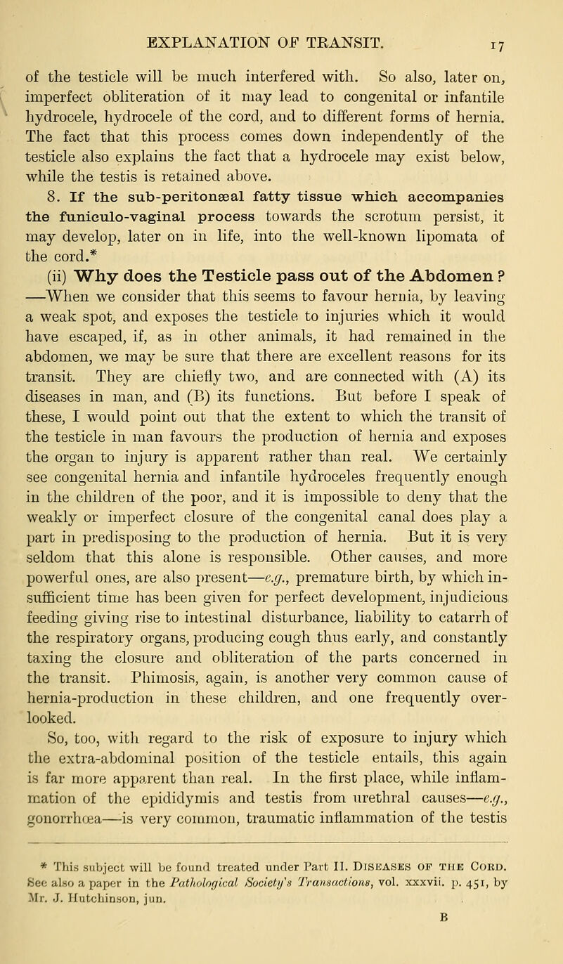 of the testicle will be much interfered with. So also, later on, imperfect obliteration of it may lead to congenital or infantile hydrocele, hydrocele of the cord, and to different forms of hernia. The fact that this process comes down independently of the testicle also explains the fact that a hydrocele may exist below, while the testis is retained above. 8. If tlie sub-peritonseal fatty tissue which, aceompanies the funiculo-vaginal process towards the scrotum persist, it may develop, later on in life, into the well-known lipomata of the cord.* (ii) Why does the Testicle pass out of the Abdomen ? —When we consider that this seems to favour hernia, by leaving a weak spot, and exposes the testicle to injuries which it would have escaped, if, as in other animals, it had remained in the abdomen, we may be sure that there are excellent reasons for its transit. They are chiefly two, and are connected with (A) its diseases in man, and (B) its functions. But before I speak of these, I would point out that the extent to which the transit of the testicle in man favours the production of hernia and exposes the organ to injury is apparent rather than real. We certainly see congenital hernia and infantile hydroceles frequently enough in the children of the poor, and it is impossible to deny that the weakly or imperfect closure of the congenital canal does play a part in predisposing to the production of hernia. But it is very seldom that this alone is responsible. Other causes, and more powerful ones, are also present—e.g., premature birth, by which in- sufficient time has been given for perfect development, injudicious feeding giving rise to intestinal disturbance, liability to catarrh of the respiratory organs, producing cough thus early, and constantly taxing the closure and obliteration of the parts concerned in the transit. Phimosis, again, is another very common cause of hernia-production in these children, and one frequently over- looked. So, too, witli regard to the risk of exposure to injury which the extra-abdominal position of the testicle entails, this again is far more apparent than real. In the first place, while inflam- mation of the ejjididymis and testis from urethral causes—e.g., gonorrhfjea—is very common, traumatic inflammation of the testis * This subject will be found treated under Part II. Diseases op the Cord. See also a paper in the Patholorjical Society's Transactions, vol. xxxvii. j). 451, by Mr, J. Hutchinson, jun. B