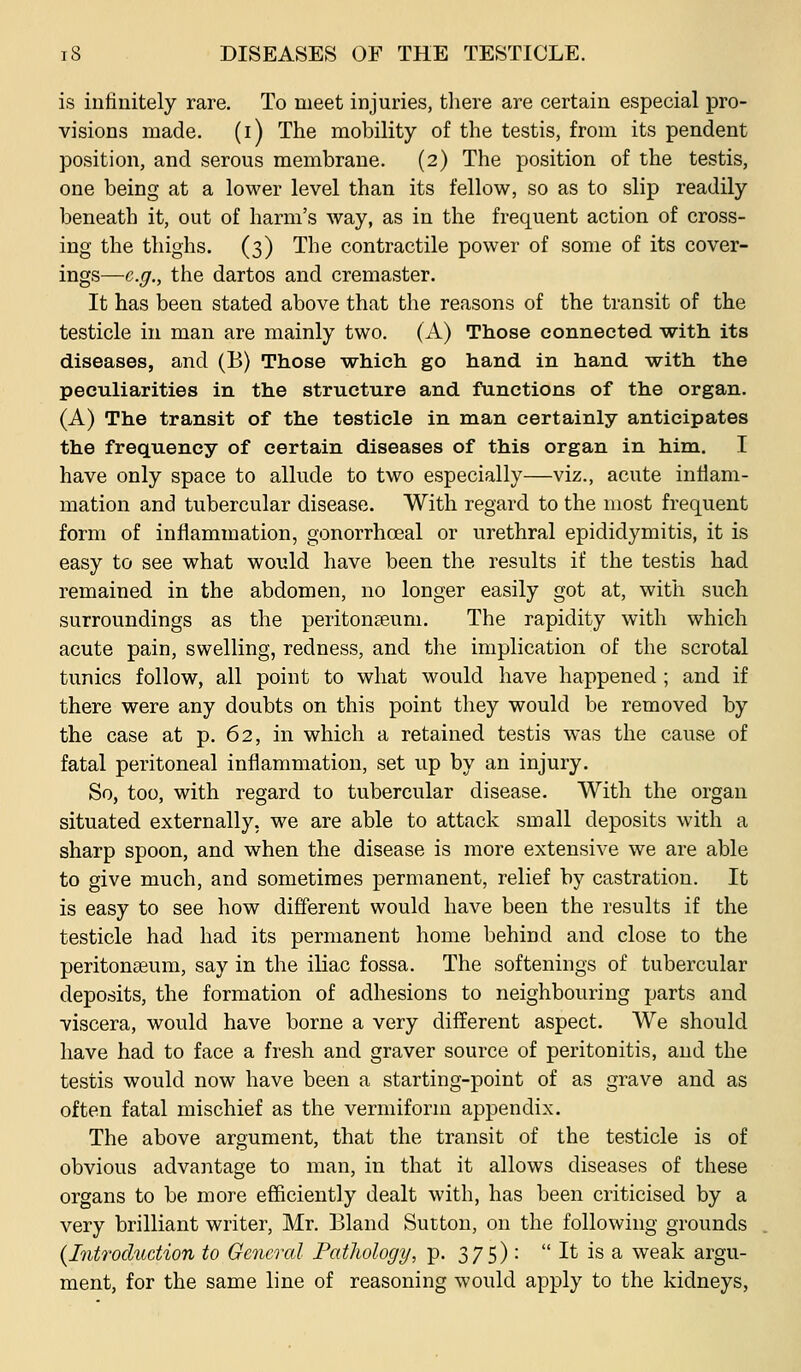 is infinitely rare. To meet injuries, there are certain especial pro- visions made. (i) The mobility of the testis, from its pendent position, and serous membrane. (2) The position of the testis, one being at a lower level than its fellow, so as to slip readily beneath it, out of harm's way, as in the frequent action of cross- ing the thighs. (3) The contractile power of some of its cover- ings—e.g., the dartos and cremaster. It has been stated above that the reasons of the transit of the testicle in man are mainly two. (A) Those connected with its diseases, and (B) Those which go hand in hand with the peculiarities in the structure and functions of the organ. (A) The transit of the testicle in man certainly anticipates the frequency of certain diseases of this organ in him. I have only space to allude to two especially—viz., acute inflam- mation and tubercular disease. With regard to the most frequent form of inflammation, gonorrhoeal or urethral epididymitis, it is easy to see what would have been the results if the testis had remained in the abdomen, no longer easily got at, with such surroundings as the peritonaeum. The rapidity with which acute pain, swelling, redness, and the implication of the scrotal tunics follow, all point to what would have happened ; and if there were any doubts on this point they would be removed by the case at p. 62, in which a retained testis was the cause of fatal peritoneal inflammation, set up by an injury. So, too, with regard to tubercular disease. With the organ situated externally, we are able to attack small deposits with a sharp spoon, and when the disease is more extensive we are able to give much, and sometimes permanent, relief by castration. It is easy to see how different would have been the results if the testicle had had its permanent home behind and close to the peritonaeum, say in the iliac fossa. The softenings of tubercular deposits, the formation of adhesions to neighbouring parts and viscera, would have borne a very different aspect. We should have had to face a fresh and graver source of peritonitis, and the testis would now have been a starting-point of as grave and as often fatal mischief as the vermiform appendix. The above argument, that the transit of the testicle is of obvious advantage to man, in that it allows diseases of these organs to be more efficiently dealt with, has been criticised by a very brilliant writer, Mr. Bland Sutton, on the following grounds {Introduction to General Pathology, p. 375) :  It is a weak argu- ment, for the same line of reasoning would apply to the kidneys,
