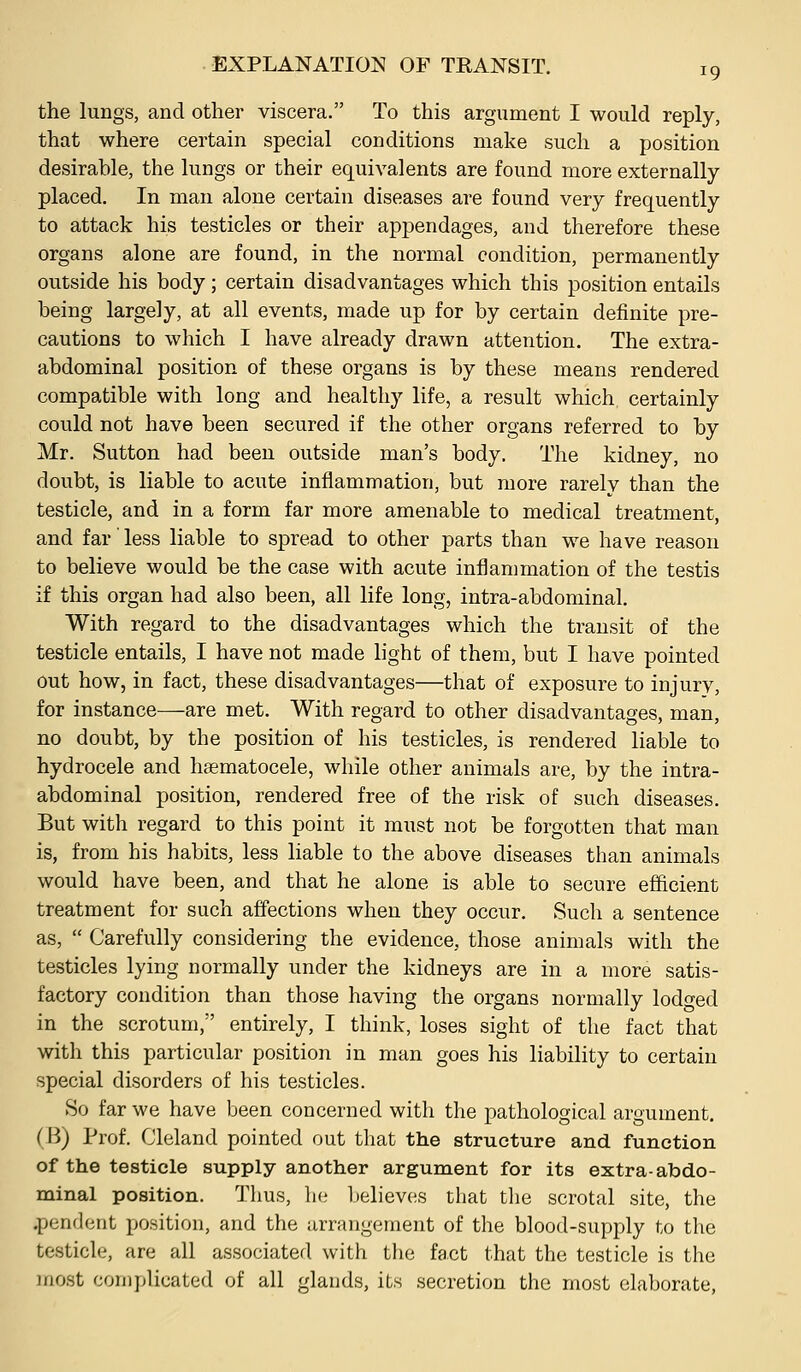 the lungs, and other viscera. To this argument I would reply, that where certain special conditions make such a position desirable, the lungs or their equivalents are found more externally placed. In man alone certain diseases are found very frequently to attack his testicles or their appendages, and therefore these organs alone are found, in the normal condition, permanently outside his body; certain disadvantages which this position entails being largely, at all events, made up for by certain definite pre- cautions to which I have already drawn attention. The extra- abdominal position of these organs is by these means rendered compatible with long and healthy life, a result which certainly could not have been secured if the other organs referred to by Mr. Sutton had been outside man's body. The kidney, no doubt, is liable to acute inflammation, but more rarely than the testicle, and in a form far more amenable to medical treatment, and far' less liable to spread to other parts than we have reason to believe would be the case with acute inflammation of the testis if this organ had also been, all life long, intra-abdominal. With regard to the disadvantages which the transit of the testicle entails, I have not made light of them, but I have pointed out how, in fact, these disadvantages—that of exposure to injurv, for instance—are met. With regard to other disadvantages, man, no doubt, by the position of his testicles, is rendered liable to hydrocele and haematocele, while other animals are, by the intra- abdominal position, rendered free of the risk of such diseases. But with regard to this point it must not be forgotten that man is, from his habits, less liable to the above diseases than animals would have been, and that he alone is able to secure efficient treatment for such affections when they occur. Such a sentence as,  Carefully considering the evidence, those animals with the testicles lying normally under the kidneys are in a more satis- factory condition than those having the organs normally lodged in the scrotum, entirely, I think, loses sight of the fact that with this particular position in man goes his liability to certain special disorders of his testicles. So far we have been concerned with the pathological argument. (B) Prof. Cleland pointed out that the structure and function of the testicle supply another argument for its extra-abdo- minal position. Thus, he believes that tlie scrotal site, the .pendent position, and the arrangement of the blood-supply to the testicle, are all associated with the fact that the testicle is the most complicated of all glands, its secretion the most elaborate.