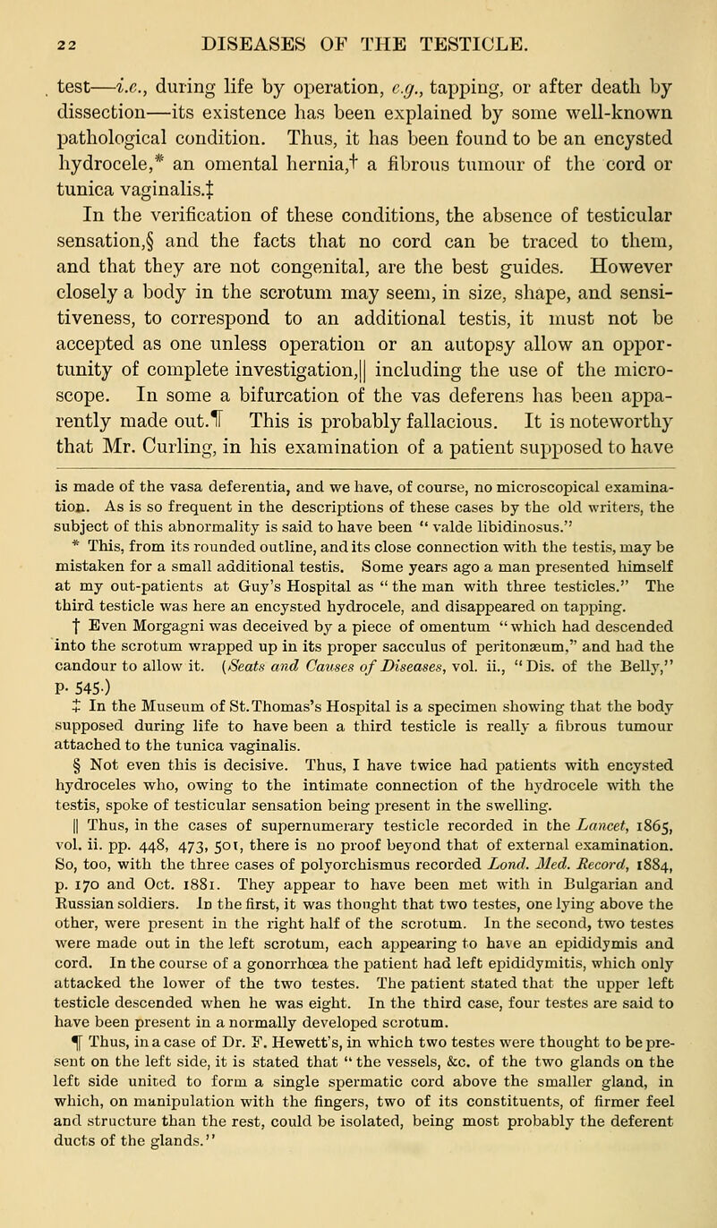 test—i.e., during life by operation, e.g., tapping, or after death by dissection—its existence has been explained by some well-known pathological condition. Thus, it has been found to be an encysted hydrocele,* an omental hernia,t a fibrous tumour of the cord or tunica vaginalis.l In the verification of these conditions, the absence of testicular sensation,§ and the facts that no cord can be traced to them, and that they are not congenital, are the best guides. However closely a body in the scrotum may seem, in size, shape, and sensi- tiveness, to correspond to an additional testis, it must not be accepted as one unless operation or an autopsy allow an oppor- tunity of complete investigation,]| including the use of the micro- scope. In some a bifurcation of the vas deferens has been appa- rently made out.lF This is probably fallacious. It is noteworthy that Mr. Curling, in his examination of a patient supposed to have is made of the vasa deferentia, and we have, of course, no microscopical examina- tion. As is so frequent in the descriptions of these cases by the old writers, the subject of this abnormality is said to have been  valde libidinosus. * This, from its rounded outline, and its close connection with the testis, may be mistaken for a small additional testis. Some years ago a man presented himself at my out-patients at Guy's Hospital as  the man with three testicles. The third testicle was here an encysted hydrocele, and disappeared on tapping. ■f Even Morgagni was deceived by a piece of omentum  which had descended into the scrotum wrapped up in its proper sacculus of peritonaeum, and had the candour to allow it. (Seats and Causes of Diseases, vol. ii., Dis. of the Belly, P- S45-) t In the Museum of St. Thomas's Hospital is a specimen showing that the body supposed during life to have been a third testicle is really a fibrous tumour attached to the tunica vaginalis. § Not even this is decisive. Thus, I have twice had patients with encysted hydroceles who, owing to the intimate connection of the hydrocele with the testis, spoke of testicular sensation being present in the swelling. II Thus, in the cases of supernumerary testicle recorded in the Lancet, 1865, vol. ii. pp. 448, 473, 501, there is no proof beyond that of external examination. So, too, with the three cases of polyorchismus recorded Lond. Med. Record, 1884, p. 170 and Oct. 1881. They appear to have been met with in Bulgarian and Russian soldiers. In the first, it was thought that two testes, one lying above the other, were present in the right half of the scrotum. In the second, two testes were made out in the left scrotum, each appearing to have an epididymis and cord. In the course of a gonorrhoea the patient had left epididymitis, which only attacked the lower of the two testes. The patient stated that the upper left testicle descended when he was eight. In the third case, four testes are said to have been present in a normally developed scrotum. ^ Thus, in a case of Dr. F. Hewett's, in which two testes were thought to be pre- sent on the left side, it is stated that  the vessels, &c. of the two glands on the left side united to form a single spermatic cord above the smaller gland, in which, on manipulation with the fingers, two of its constituents, of firmer feel and structure than the rest, could be isolated, being most probably the deferent ducts of the glands.