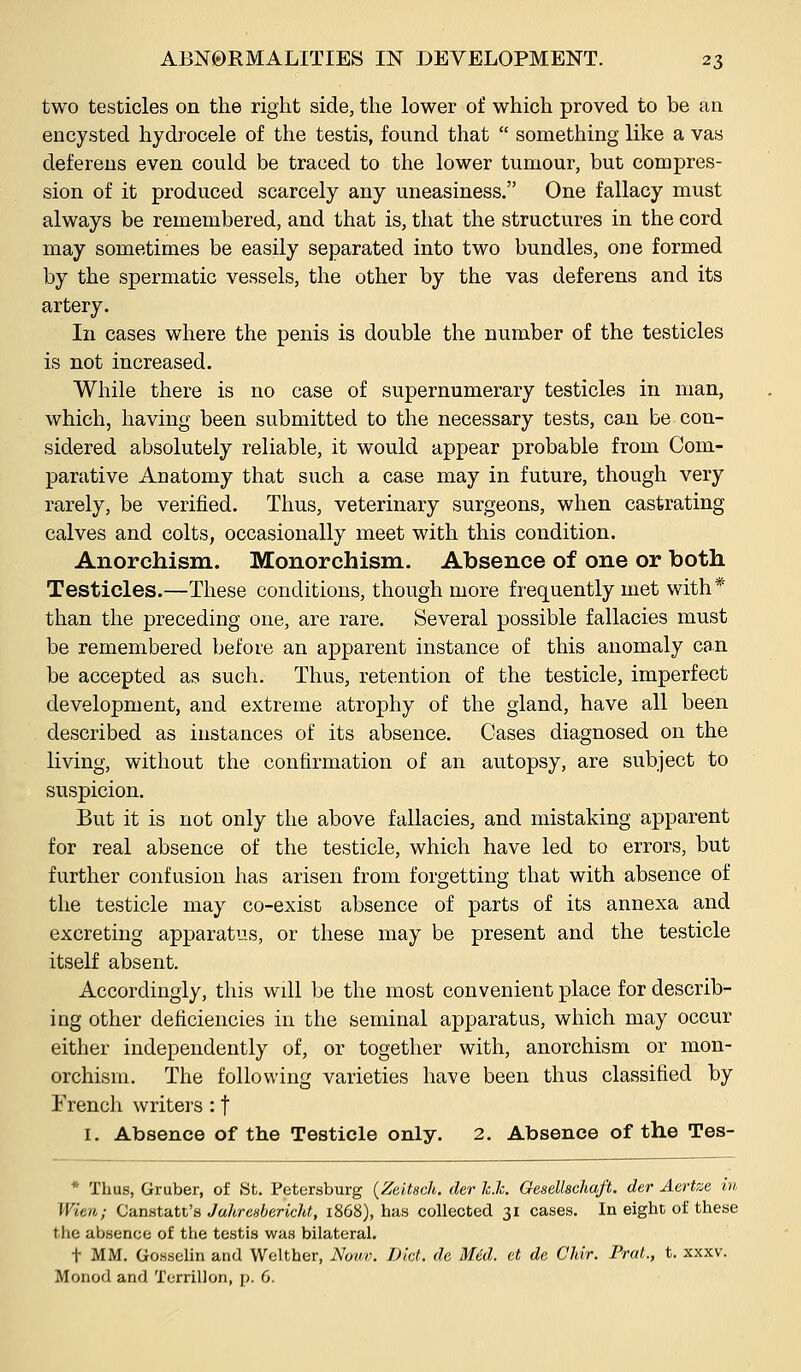 two testicles on the right side, the lower of which proved to be an encysted hydrocele of the testis, found that something like a vas deferens even could be traced to the lower tumour, but compres- sion of it produced scarcely any uneasiness. One fallacy must always be remembered, and that is, that the structures in the cord may sometimes be easily separated into two bundles, one formed by the spermatic vessels, the other by the vas deferens and its artery. In cases where the penis is double the number of the testicles is not increased. While there is no case of supernumerary testicles in man, which, having been submitted to the necessary tests, can be con- sidered absolutely reliable, it would appear probable from Com- parative Anatomy that such a case may in future, though very rarely, be verified. Thus, veterinary surgeons, when castrating calves and colts, occasionally meet with this condition. Anorchism. Monorchism. Absence of one or both Testicles.—These conditions, though more frequently met with* than the preceding one, are rare. Several possible fallacies must be remembered before an apparent instance of this anomaly can be accepted as such. Thus, retention of the testicle, imperfect development, and extreme atrophy of the gland, have all been described as instances of its absence. Cases diagnosed on the living, without the confirmation of an autopsy, are subject to suspicion. But it is not only the above fallacies, and mistaking apparent for real absence of the testicle, which have led to errors, but further confusion has arisen from forgetting that with absence of the testicle may co-exist absence of parts of its annexa and excreting apparatus, or these may be present and the testicle itself absent. Accordingly, this will be the most convenient place for describ- ing other deficiencies in the seminal apparatus, which may occur either independently of, or together with, anorchism or mon- orchism. The following varieties have been thus classified by i'rench writers : f I. Absence of the Testicle only. 2. Absence of the Tes- * Thus, Gruber, of St. Petersburg (Zeitsch. der Jc.Jc. Gesellschaft. der Aertze in Wien; Ciiniita.tt's Juhresbericid, 1868), has collected 31 cases. In eight of these the absence of tlie testis was bilateral. t MM. Gossolin and Welther, Nouv. Dkt. de, Med. et de Chir. Fred., t. xxxv. Monod and Terrillon, p. 6.