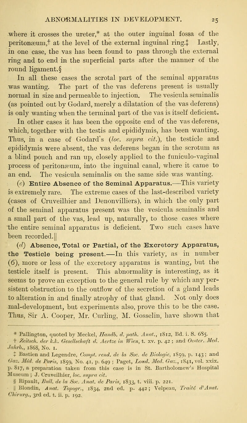where it crosses the ureter * at the outer inguinal fossa of the periton8eum,t at the level of the external inguinal ring.J Lastly, in one case, the vas has been found to pass through the external ring and to end in the superficial parts after the manner of the round ligament.§ In all these cases the scrotal part of the seminal apparatus was wanting. The part of the vas deferens present is usually normal in size and permeable to injection. The vesicula seminalis (as pointed out by Godard, merely a dilatation of the vas deferens) is only wanting when the terminal part of the vas is itself deficient. In otlier cases it has been the opposite end of the vas deferens, which, together with the testis and epididymis, has been wanting. Thus, in a case of Godard's {loc. 8wpra cit.), the testicle and epididymis were absent, the vas deferens began in the scrotum as a blind pouch and ran up, closely applied to the funiculo-vaginal process of peritonEeum, into the inguinal canal, where it came to an end. The vesicula seminalis on the same side was wanting. (c) Entire Absence of the Seminal Apparatus.—This variety is extremely rare. The extreme cases of the last-described variety (cases of Cruveilhier and Denonvilliers), in which the only part of the seminal apparatus present was the vesicula seminalis and a small part of the vas, lead up, naturally, to those cases where the entire seminal apparatus is deficient. Two such cases have been recorded. || {d) Absence, Total or Partial, of the Excretory Apparatus, the Testicle being present.—In this variety, as in number (6), more or less of the excretory apparatus is wanting, but the testicle itself is present. This abnormality is interesting, as it seems to prove an exception to the general rule by which any per- sistent obstruction to the outflow of the secretion of a gland leads to alteration in and finally atrophy of that gland. Not only does mal-development, but experiments also, prove this to be the case. Thus, Sir A. Cooper, Mr, Curling, M. Gosselin, have shown that * Pallington, quoted by Meckel, Handh. d. path. Anat., 1812, Bd. i. S. 6S5. t Zeitsclt. der h.li. G'esellschaft d. Aertze in Wien, t. xv. p. 42 ; and Oenter. 31ed. Jahrh., 1868, No. I. + Bastien and Legendre, Compt. rend, de la. 80c. de Bloloyie, 1859, p. 143; and (Juz. Mid. de Parin, 1859, No. 41, p. 649 ; Paget, Lond. Med. Gaz., 1841, vol. xxix. p. 817, a preparation taken from this case is in St. Bartholomew's Hospital Museum ; J. Cruveilhier, loc. supra cit. § Kipault, JJuU. de la i%c. Anat. de Paris, 1833, t. viii. p. 221. II Blondin, Anat. Topoyr., 1834, 2nd ed. p. 442; Velpean, Traite d'Anat. Vhlrury., 3rd ed. t. ii. p. 192.