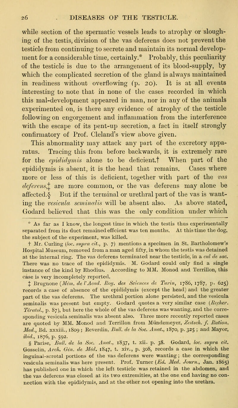 while section of the spermatic vessels letids to atrophy or slough- ing of the testis, division of the vas deferens does not prevent the testicle from continuing to secrete and maintain its normal develop- ment for a considerable time, certainly.* Probably, this peculiarity of the testicle is due to the arrangement of its blood-supply, by which the complicated secretion of the gland is always maintained in readiness without overflowing (p. 20). It is at all events interesting to note that in none of the cases recorded in which this mal-develo;^ment appeared in man, nor in any of the animals experimented on, is there any evidence of atrophy of the testicle followino' on engoroement and inflammation from the interference with the escape of its pent-up secretion, a fact in itself strongly confirmatory of Prof. Cleland's view above given. This abnormality may attack any part of the excretory appa- ratus. Tracing this from before backwards, it is extremely rare for the epididymis alone to be deficient.! When part of the epididymis is absent, it is the head that remains. Cases where more or less of this is deficient, together with part of the vas deferens^ are more common, or the vas deferens may alone be affected.§ But if the terminal or urethral part of the vas is want- ing the vesicida semincdis will be absent also. As above stated, Godard believed that this was the only condition under which ■ As far as I know, the longest time in which the testis thus experimentally separated from its duct remained eEBcient was ten months. At this time the dog, the subject of the experiment, was killed. t Mr. Curling (be. supra cit., p. 7) mentions a specimen in St. Bartholomew's Hospital Museum, removed from a man aged fifty, in whom the testis was detained at the internal ring. The vas deferens terminated near the testicle, in a cid de sac. There was no trace of the epididymis. M. Godard could only find a single instance of the kind by Rhodius. According to MM. Monod and Terrillon, this case is very incompletely reported. { Brugnone (il/em. de VAcud. Hoy. des Scknce>i de Turin, 1786, 1787, p. 625) records a case of absence of the epididymis (except the head) and the greater part of the vas deferens. The urethral portion alone persisted, and the vesicula seminalis was present but empty. Godard quotes a very similar case (liccher. Tiratol., p. 87), but here the whole of the vas deferens was wanting, and the corre- sponding vesicula seminalis was absent also. Three more recently reported cases are quoted by MM. Monod and Terrillon from Miindemeyer, Zcitsch. f. Bation. Med., Bd. xxxiii., 1809 ; Reverdin, Bull, dc la fSoc. Anat., 1870, p. 325 ; and Mayor, ibid., 1876, p. 592. § Parise, Bull, de la Sue. Anat., 1837, t. xii. p. 38. Godard, loc. supra cit. Gosselin, Arch. Gen. de Med. 1847, t. xiv., p. 308, records a case in which the inguinal-scrotal portions of the vas deferens were wanting; the corresponding vesicula seminalis was here present. Prof. Turner [Ed. Med. Journ., Jan. 1865) has published one in which the left testicle was retained in the abdomen, and the vas deferens was closed at its two extremities, at the one end having no con- nection with the epididymis, and at the other not opening into the urethra.