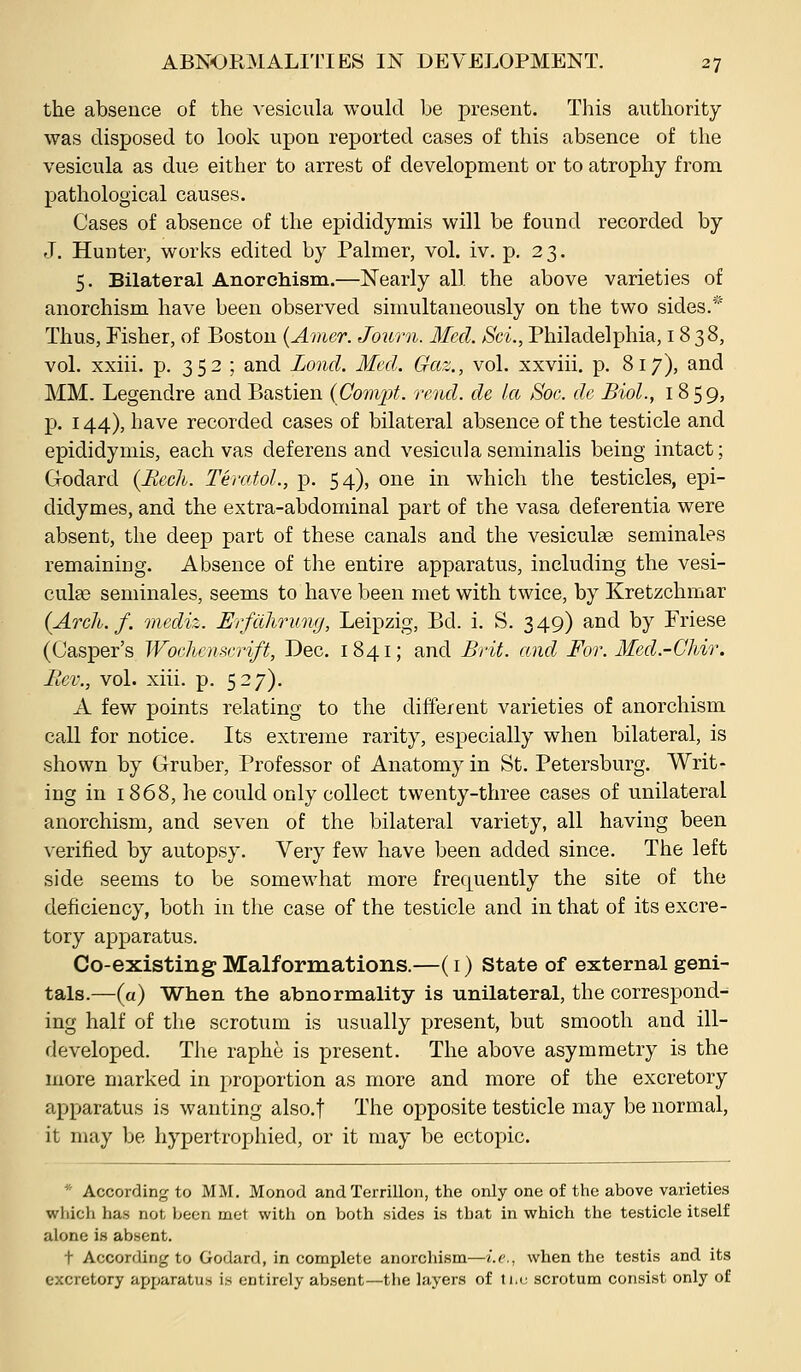 the absence of the Acsicula would be present. This authority was disposed to look upon reported cases of this absence of the vesicula as due either to arrest of development or to atrophy from pathological causes. Cases of absence of the epididymis will be found recorded by J. Hunter, works edited by Palmer, vol. iv. p. 23. 5. Bilateral Anorchism.—Nearly all the above varieties of anorchism have been observed simultaneously on the two sides.* Thus, Fisher, of Boston (Amer. Journ. Med. Sci., Philadelphia, 1838, vol. xxiii. p. 352 ; and Zond. Med. Gaz., vol. xxviii. p. 817), and MM. Legendre and Bastien (Cotivpt. rend, de Ice Soc. de Biol., 1859, p. 144), have recorded cases of bilateral absence of the testicle and epididymis, each vas deferens and vesicula seminalis being intact; Godard {Ilech. Teratol., p. 54), one in which the testicles, epi- didymes, and the extra-abdominal part of the vasa deferentia were absent, the deep part of these canals and the vesiculse seminales remaining. Absence of the entire apparatus, including the vesi- culte seminales, seems to have been met with twice, by Kretzchmar (Arch. f. mediz. Erfitlirung, Leipzig, Bd. i. S. 349) and by Friese (Casper's Wochcmcrift, Dec. 1841; and Brii. and For. Med.-Chir. Ilev., vol. xiii. p. 527). A few points relating to the different varieties of anorchism call for notice. Its extreme rarity, especially when bilateral, is shown by Gruber, Professor of Anatomy in St. Petersburg. Writ- ing in 1868, he could only collect twenty-three cases of unilateral anorchism, and seven of the bilateral variety, all having been verified by autopsy. Very few have been added since. The left side seems to be somewhat more frequently the site of the deficiency, both in the case of the testicle and in that of its excre- tory apparatus. Co-existing Malformations.—(i) State of external geni- tals.—(a) When the abnormality is unilateral, the correspond- ing half of the scrotum is usually present, but smooth and ill- developed. The raphe is present. The above asymmetry is the more marked in proportion as more and more of the excretory apparatus is wanting also.f The opposite testicle may be normal, it may be hypertrophied, or it may be ectopic. * According to MM, Monod and Terrillon, the only one of the above varieties which has not been met witli on both sides is that in which the testicle itself alone is absent. t According to Godard, in complete anorchism—i.e., when the testis and its excretory apparatus is entirely absent—the layers of ti.u scrotum consist only of