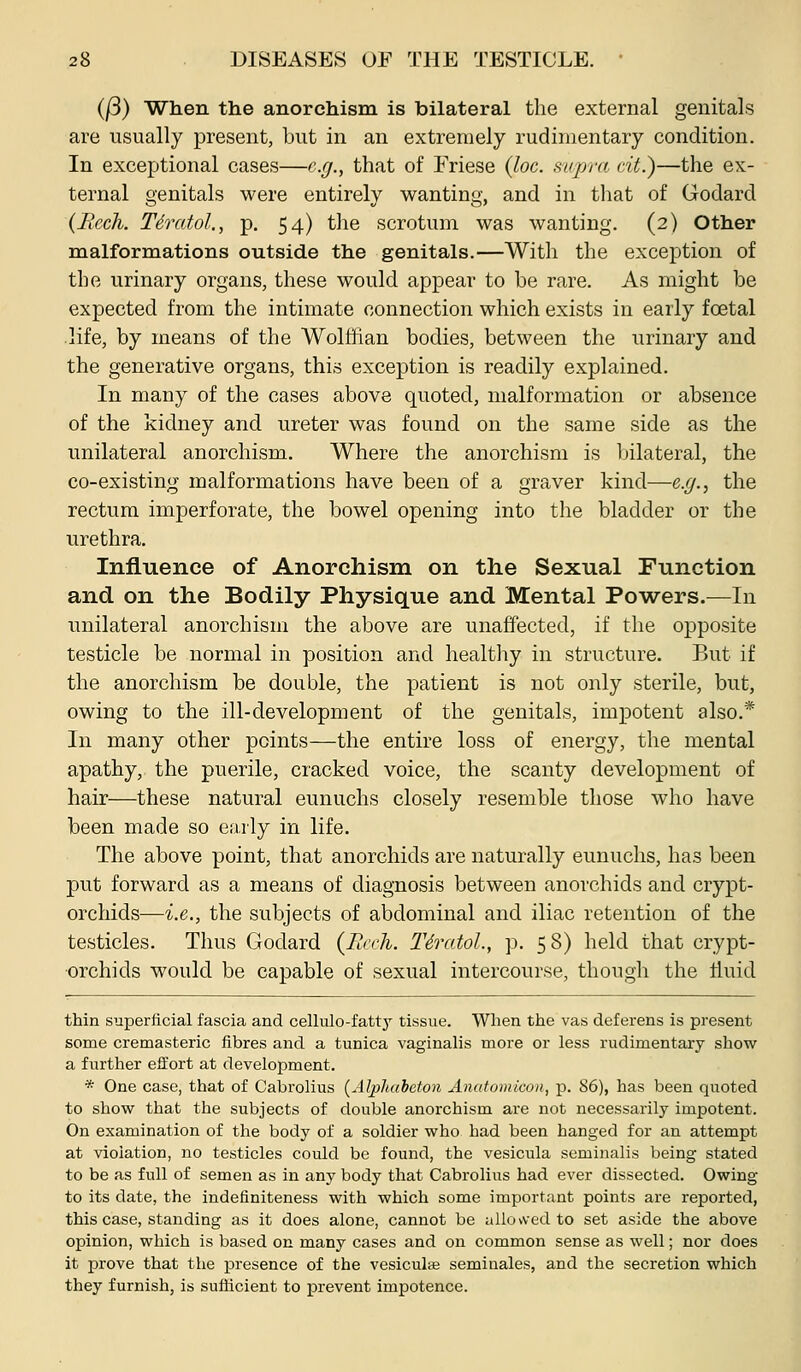 (/3) When the anorchism is bilateral the external genitals are usually present, but in an extremely rudimentary condition. In exceptional cases—e.g., that of Friese {loc. supr<i rit.)—the ex- ternal genitals were entirely wanting, and in that of Godard {Bech. Tdratol., p. 54) the scrotum was wanting. (2) Other malformations outside the genitals.—With the excejjtion of the urinary organs, these would appear to be rare. As might be expected from the intimate connection which exists in early foetal life, by means of the Wolffian bodies, between the urinary and the generative organs, this exception is readily explained. In many of the cases above quoted, malformation or absence of the kidney and ureter was found on the same side as the unilateral anorchism. Where the anorchism is bilateral, the co-existing malformations have been of a graver kind—e.g., the rectum imperforate, the bowel opening into the bladder or the urethra. Influence of Anorchism on the Sexual Function and on the Bodily Physique and Mental Powers.—In unilateral anorchism the above are unaffected, if the opposite testicle be normal in position and healthy in structure. But if the anorchism be double, the patient is not only sterile, but, owing to the ill-development of the genitals, impotent also.* In many other points—the entire loss of energy, the mental apathy, the puerile, cracked voice, the scanty development of hair—these natural eunuchs closely resemble those who have been made so early in life. The above point, that anorchids are naturally eunuchs, has been put forward as a means of diagnosis between anorchids and crypt- orchids—i.e., the subjects of abdominal and iliac retention of the testicles. Thus Godard (Reeh. T6ratol., p. 58) held that crypt- orchids would be capable of sexual intercourse, though the Huid thin superficial fascia and cellulo-fatty tissue. Wlien the vas deferens is present some cremasteric fibres and a tunica vaginalis more or less rudimentary show a further efifort at development. * One case, that of Cabrolius (^Alpluibeton Anatomicon, p. 86), has been quoted to shovsr that the subjects of double anorchism are not necessarily impotent. On examination of the body of a soldier who had been hanged for an attempt at violation, no testicles could be found, the vesicula seminalis being stated to be as full of semen as in any body that Cabrolius had ever dissected. Owing to its date, the indefiniteness with which some important points are reported, this case, standing as it does alone, cannot be allowed to set aside the above opinion, which is based on many cases and on common sense as well; nor does it prove that the presence of the vesiculae seminales, and the secretion which they furnish, is sufficient to prevent impotence.