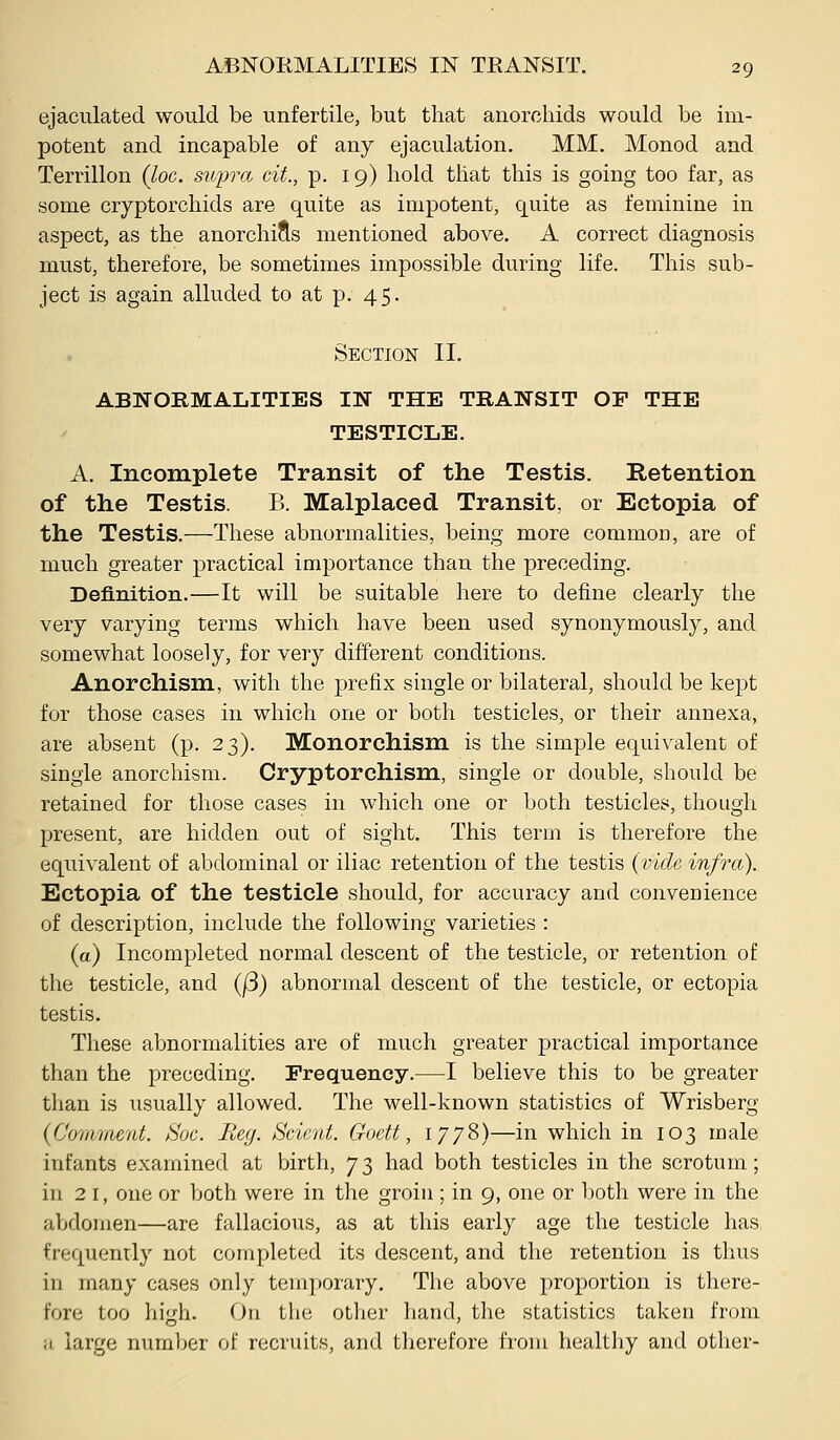 ejaculated would be unfertile, but that anorcliids would be im- potent and incapable of any ejaculation. MM. Monod and Terrillon (loc. supra cit., p. 19) hold that this is going too far, as some cryptorchids are quite as impotent, quite as feminine in asj)ect, as the anorchifls mentioned above. A correct diagnosis must, therefore, be sometimes impossible during life. This sub- ject is again alluded to at p. 45. Section II. AB]SORMALITIES TN THE TRANSIT OF THE TESTICLE. A. Incomplete Transit of the Testis. Retention of the Testis. B. Malplaced Transit, or Ectopia of the Testis.-—-Tliese abnormalities, being more common, are of much greater practical importance than the preceding. Definition.—It will be suitable here to define clearly the very varying terms which have been used synonymously, and somewhat loosely, for very different conditions. Anorchism, with the prefix single or bilateral, should be kept for those cases in which one or both testicles, or their annexa, are absent (p. 23). Monorchism is the simple equivalent of single anorchism. Cryptorchism, single or double, should be retained for those cases in which one or both testicles, though present, are hidden out of sight. This term is therefore the equivalent of abdominal or iliac retention of the testis {vide infra). Ectopia of the testicle should, for accuracy and convenience of description, include the following varieties : (a) Incompleted normal descent of the testicle, or retention of the testicle, and (j3) abnormal descent of the testicle, or ectopia testis. These abnormalities are of much greater practical importance than the preceding. Frequency.—I believe this to be greater tlian is usually allowed. The well-known statistics of Wrisberg (Comvient. h'oc. Beg. Scicnt. Goett, 1778)—in which in 103 male infants examined at birth, 73 had both testicles in the scrotum; in 21, one or both were in the groin ; in 9, one or both were in the abdomen—are fallacious, as at this early age the testicle has frequenrly not completed its descent, and the retention is thus in many cases only temporary. The above proportion is there- fore too high. On the other hand, the statistics taken from a large number of recruits, and therefore from healthy and other-
