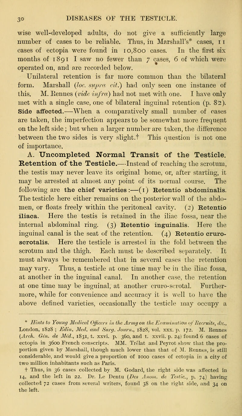 wise well-developed adults, do not give a sufficiently large number of cases to be reliable. Thus, in Marshall's* cases, 11 cases of ectopia w-ere found in 10,800 cases. In the first six months of 1891 I saw no fewer than 7 cases, 6 of which were operated on, and are recorded below. Unilateral retention is far more common than the bilateral form. Marshall (loc. supra cit.) had only seen one instance of this. M. Eennes {vide infra) had not met with one. I have only met with a single case, one of bilateral inguinal retention (p. 82). Side aflfected.—When a comparatively small number of cases are taken, the imperfection appears to be somewhat more frequent on the left side ; but when a larger number are taken, the difference between the two sides is very slight.t This (juestion is not one of importance. A. Unconipleted. Normal Transit of the Testicle. Retention of the Testicle.—Instead of reaching the scrotum, the testis may never leave its original home, or, after starting, it may be arrested at almost any point of its normal course. The following are the ehief varieties :—(i) Retentio abdominalis. The testicle here either remains on the posterior wall of the abdo- men, or floats freely within the peritoneal cavit}'. (2) Retentio iliaca. Here the testis is retained in the iliac fossa, near the internal abdominal ring. (3) Retentio inguinalis. Here the inguinal canal is the seat of the retention. (4) Retentio cruro- scrotalis. Here the testicle is arrested in the fold between the scrotum and the thigh. Each must be described separately. It must always be remembered that in several cases the retention may vary. Thus, a testicle at one time may be in the iliac fossa, at another in the inguinal canal. In another case, the retention at one time may be inguinal, at another cruro-serotal. Further- more, while for convenience and accuracy it is well to \\q\q the above defined varieties, occasionally the testicle may occupy a * Hints to Young Medical Officers in the Army on the E.vamination of Becruits, ttc, London, 1828 ; Edin. Med. and Surg. Journ., 1828, vol. xxx. p. 172. M. Kennes {Arch. Gen. de Med., 1831, t. xxvi. p. 360, and t. xxvii. p. 24) found 6 cases of ectopia in 3600 French conscripts. MM. Trelat anil Peyrot show that the pro- portion given by Marshall, though much lower than that of 31. Rennes, is still considerable, and would give a proportion of 1000 cases of ectopia in a city of two million inhabitants such as Paris. t Thus, in 36 cases collected by M. Godard, the right side was affected in 14, and the left in 22. Dr. Lc Dentu [Des Anoiu. de Testic, p. 74) having collected 72 cases from several writers, found 38 on the right side, and 34 on the left.