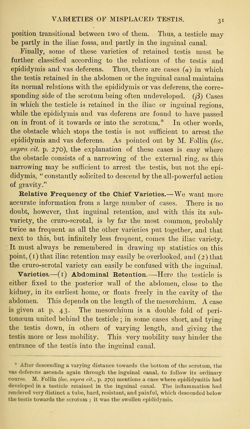 position transitional between two of them. Thus, a testicle may be partly in the iliac fossa, and partly in the inguinal canal. Finally, some of these varieties of retained testis must be further classified according to the relations of the testis and epididymis and vas deferens. Thus, there are cases (a) in which the testis retained in the abdomen or the inguinal canal maintains its normal relations with the epididymis or vas deferens, the corre- sponding side of the scrotum being often undeveloped. (/3) Cases in which the testicle is retained in the iliac or inguinal regions, while the epididymis and vas deferens are found to have passed on in front of it towards or into the scrotum.* In other words, the obstacle which stops the testis is not sufficient to arrest the epididymis and vas deferens. As pointed out by M. Follin (loc. supra cit. p. 270), the explanation of these cases is easy where the obstacle consists of a narrowing of the external ring, as this narrowing may be sufficient to arrest the testis, but not the epi- didymis,  constantly solicited to descend by the all-powerful action of gravity. Kelative Frequency of the Chief Varieties.—We want more accurate information from a large number of cases. There is no doubt, however, that inguinal retention, and with this its sub- variety, the cruro-scrotal, is by far the most common, probably twice as frequent as all the other varieties put together, and that next to this, but infinitely less frequent, comes the iliac variety. It must always be remembered in drawing up statistics on this point, (i) that iliac retention may easily be overlooked, and (2) that the cruro-scrotal variety can easily be confused with the inguinal. Varieties.—(i) Abdominal Retention.—^Here the testicle is either fixed to the posterior wall of the abdomen, close to the kidney, in its earliest home, or floats freely in the cavity of the abdomen. This depends on the length of the mesorchium. A case is given at p. 43. The mesorchium is a double fold of peri- tonaeum united behind the testicle; in some cases short, and tying the testis down, in others of varying length, and giving the testis more or less mobility. This very mobility may hinder the entrance of the testis into the ino'uinal canal. * After descending a varying distance towards the bottona of the scrotum, the vas deferens ascends again through the inguinal canal, to follow its ordinary course. M. Follin (loc supra cit., p. 270) mentions a case where epididymitis had developed in a testicle retained in the inguinal canal. The inflammation had rendered very distinct a tube, hard, resistant, and painful, which descended below the testis towards the scrotum ; it was the swollen ejjididymis.