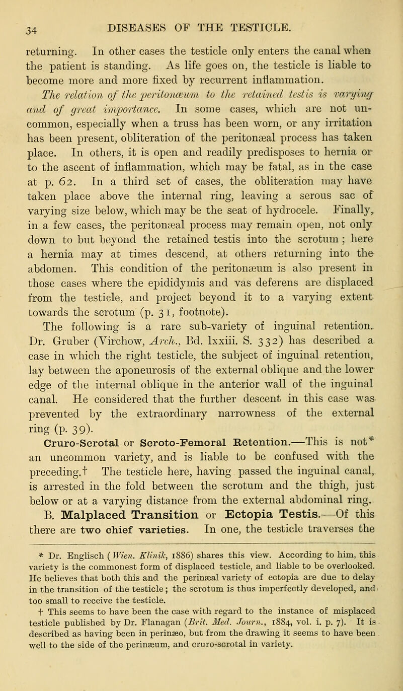returning. In other cases the testicle only enters the canal when the patient is standing. As life goes on, the testicle is liable to become more and more fixed by recurrent intiammation. The relation of the peritoTiceum to the retained testis is raiding and of great irn^Jortancc. In some cases, which are not un- common, especially when a truss has been worn, or any irritation has been present, obliteration of the peritonaeal process has taken place. In others, it is open and readily predisposes to hernia or to the ascent of inflammation, which may be fatal, as in the case at p. 62. In a third set of cases, the obliteration may have taken place above the internal ring, leaving a serous sac of varying size below, which may be the seat of hydrocele, finally,. in a few cases, the peritonseal process may remain open, not only down to but beyond the retained testis into the scrotum ; here a hernia may at times descend, at others returning into the abdomen. This condition of the peritonaeum is also present in those cases where the epididymis and vas deferens are displaced from the testicle, and project beyond it to a varying extent towards the scrotum (p. 31, footnote). The following is a rare sub-variety of inguinal retention.. Dr. Gruber (Virchow, Arch., Bd. Ixxiii. S. 332) has described a case in which the right testicle, the subject of inguinal retention, lay between the aponeurosis of the external oblique and the lower edge of the internal oblique in the anterior waU of the inguinal canal. He considered that the further descent in this case M'as prevented by the extraordinary narrowness of the external ring (p. 39). Cruro-Scrotal or Scroto-Femoral Retention.—This is not* an uncommon variety, and is liable to be confused with the preceding.! The testicle here, having passed the inguinal canal, is arrested in the fold between the scrotum and the thigh, just below or at a varying distance from the external abdominal ring. B. Malplaced Transition or Ectopia Testis.—Of this there are two chief varieties. In one, the testicle traverses the * Dr. Englisch (Wien. Klinilc, 1886) shares this view. According to him, this variety is the commonest form of displaced testicle, and liable to be overlooked. He believes that both this and the perinseal variety of ectopia are due to delay in the transition of the testicle; the scrotum is thus imperfectly developed, and too small to receive the testicle. t This seems to have been the case with regard to the instance of misplaced testicle published by Dr. Flanagan {Brit. Med. .Tourn., 1884, vol. i. p. 7). It is described as having been in perinaao, but from the drawing it seems to have been well to the side of the perineum, and cruro-scrotal in variety.