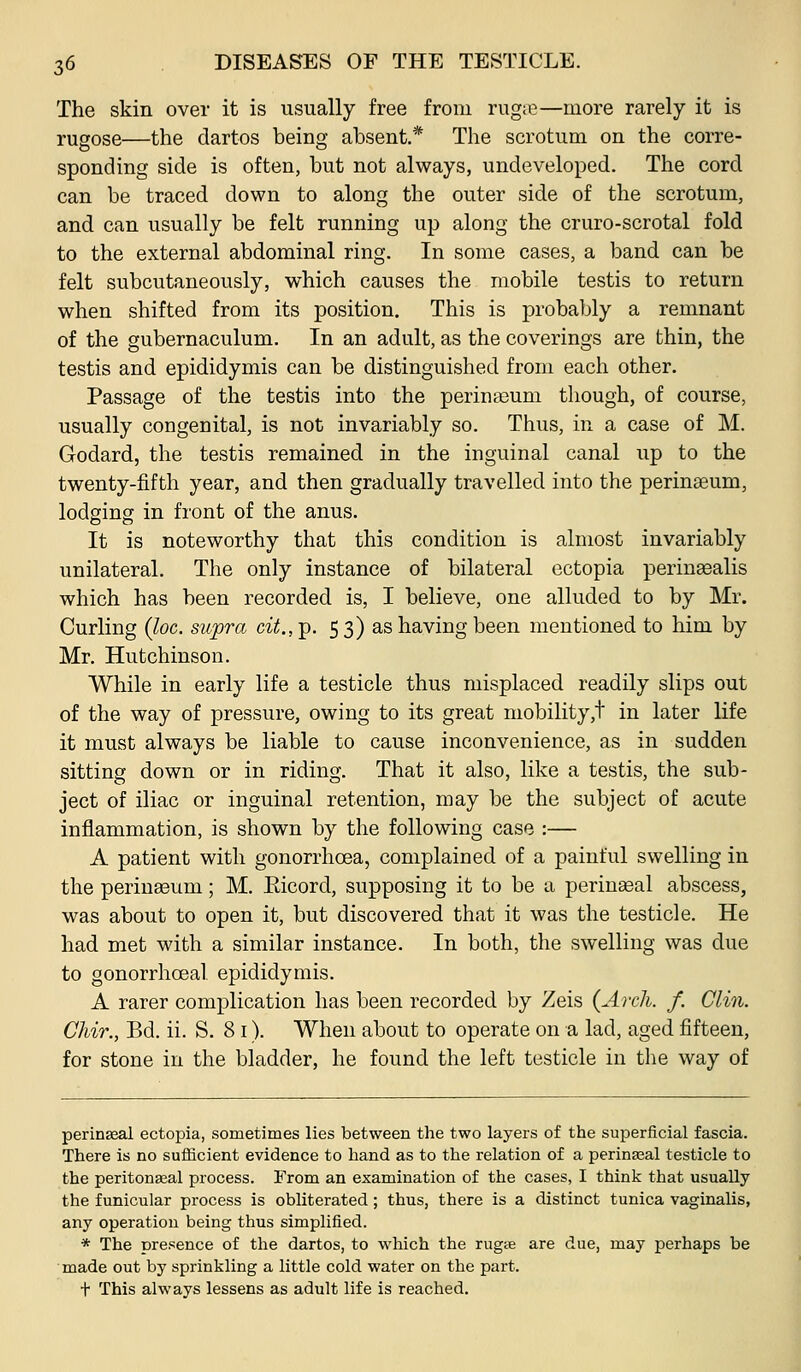 The skin over it is usually free from rug;e—more rarely it is rugose—the dartos being absent.* The scrotum on the corre- sponding side is often, but not always, undeveloped. The cord can be traced down to along the outer side of the scrotum, and can usually be felt running up along the cruro-scrotal fold to the external abdominal ring. In some cases, a band can be felt subcutaneously, which causes the mobile testis to return when shifted from its position. This is probably a remnant of the gubernaculum. In an adult, as the coverings are thin, the testis and epididymis can be distinguished from each other. Passage of the testis into the perina^um though, of course, usually congenital, is not invariably so. Thus, in a case of M. Godard, the testis remained in the inguinal canal up to the twenty-fifth year, and then gradually travelled into the perinaeum, lodging in front of the anus. It is noteworthy that this condition is almost invariably unilateral. The only instance of bilateral ectopia perineealis which has been recorded is, I believe, one alluded to by Mr. Curling (loc. supra cit.,^. 53) as having been mentioned to him by Mr. Hutchinson. While in early life a testicle thus misplaced readily slips out of the way of pressure, owing to its great mobility,! in later life it must always be liable to cause inconvenience, as in sudden sitting down or in riding. That it also, like a testis, the sub- ject of iliac or inguinal retention, may be the subject of acute inflammation, is shown by the following case :— A patient with gonorrhoea, complained of a painful swelling in the perineeum; M. Eicord, supposing it to be a perinseal abscess, was about to open it, but discovered that it was the testicle. He had met with a similar instance. In both, the swelling was due to gonorrhoeal epididymis. A rarer complication has been recorded by Zeis {Arch. f. Clin. Chir., Bd. ii. S. 81). When about to operate on a lad, aged fifteen, for stone in the bladder, he found the left testicle in the way of perinseal ectopia, sometimes lies between the two layers of the superficial fascia. There is no sufficient evidence to hand as to the relation of a perinasal testicle to the peritoneal process. From an examination of the cases, I think that usually the funicular process is obliterated ; thus, there is a distinct tunica vaginalis, any operation being thus simplified. * The presence of the dartos, to which the rugte are due, may perhaps be made out by sprinkling a little cold water on the part. t This always lessens as adult life is reached.
