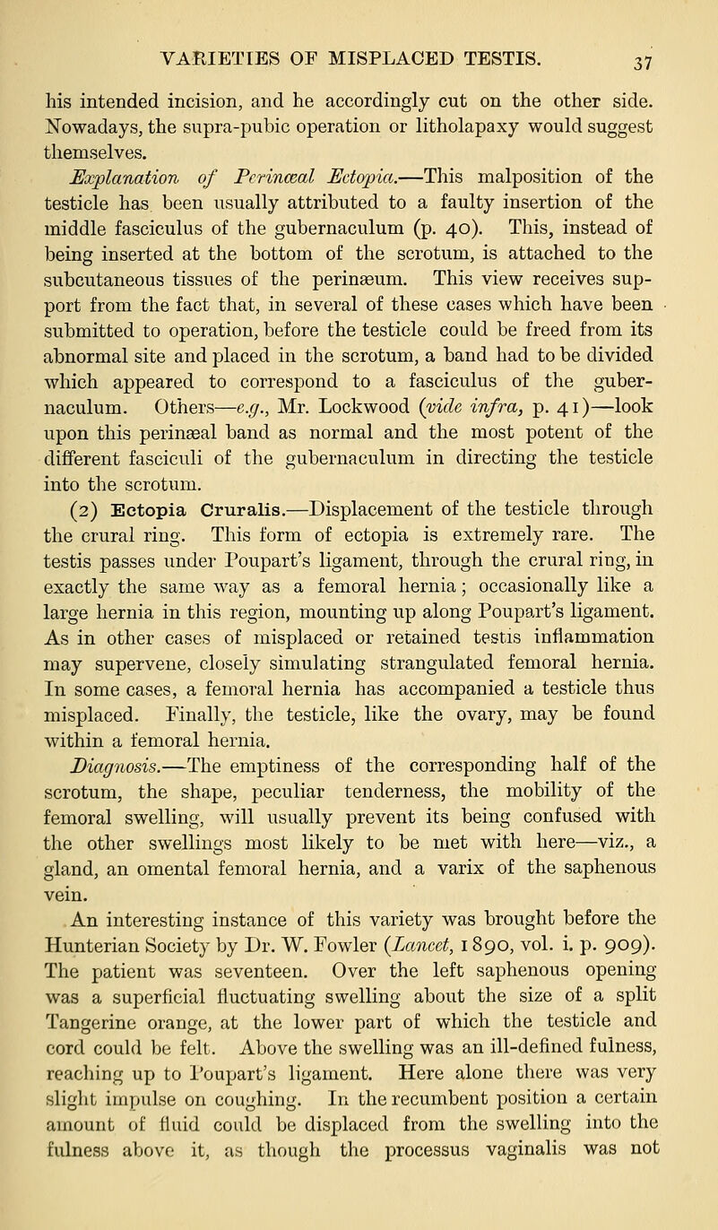 his intended incision, and he accordingly cut on the other side. Nowadays, the supra-pubic operation or litholapaxy would suggest themselves. Explanation of Perinceal Ectopia.—This malposition of the testicle has been usually attributed to a faulty insertion of the middle fasciculus of the gubernaculum (p. 40). This, instead of being inserted at the bottom of the scrotum, is attached to the subcutaneous tissues of the perinaeum. This view receives sup- port from the fact that, in several of these cases which have been ■ submitted to operation, before the testicle could be freed from its abnormal site and placed in the scrotum, a band had to be divided which appeared to correspond to a fasciculus of the guber- naculum. Others—e.g., Mr. Lockwood (vide infra, p. 41)—look upon this perinaeal band as normal and the most potent of the different fasciculi of the gubernaculum in directing the testicle into the scrotum. (2) Ectopia Cruralis.—Displacement of the testicle through the crural ring. This form of ectopia is extremely rare. The testis passes under Poupart's ligament, through the crural ring, in exactly the same way as a femoral hernia; occasionally like a large hernia in this region, mounting up along Poupart's ligament. As in other cases of misplaced or retained testis inflammation may supervene, closely simulating strangulated femoral hernia. In some cases, a femoral hernia has accompanied a testicle thus misplaced. Finally, the testicle, like the ovary, may be found within a femoral hernia. Diagnosis.—The emptiness of the corresponding half of the scrotum, the shape, peculiar tenderness, the mobility of the femoral swelling, will usually prevent its being confused with the other swellings most likely to be met with here—viz., a gland, an omental femoral hernia, and a varix of the saphenous vein. An interesting instance of this variety was brought before the Hunterian Society by Dr. W. Fowler {Lancet, 1890, vol. i. p. 909). The patient was seventeen. Over the left saphenous opening was a superficial fluctuating swelling about the size of a split Tangerine orange, at the lower part of which the testicle and cord could be felt. Above the swelling was an ill-defined fulness, reacliing up to I'oupart's ligament. Here alone tliere was very slight impulse on coughing. In the recumbent position a certain amount of fluid could be displaced from the swelling into the fulness above it, as though the processus vaginalis was not