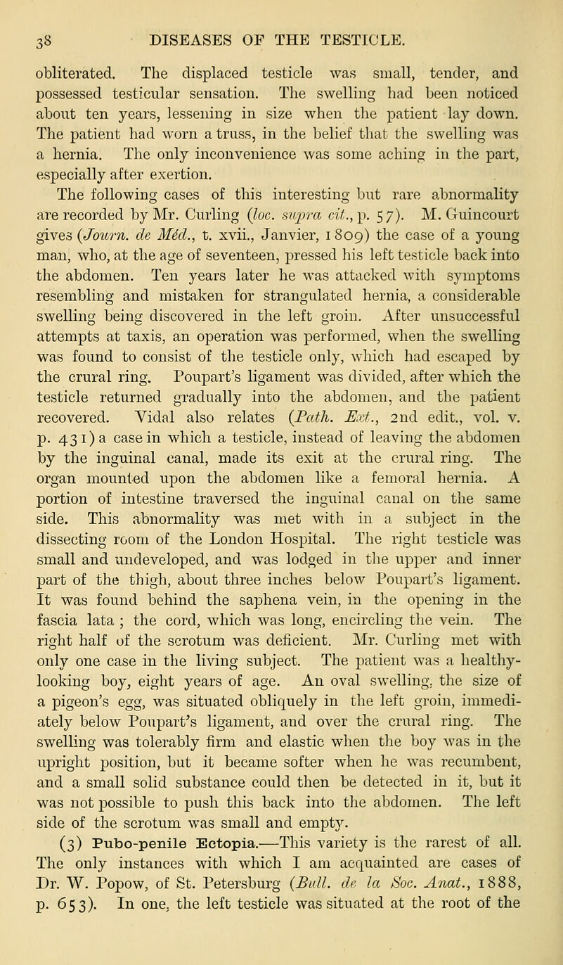 obliterated. The displaced testicle was small, tender, and possessed testicular sensation. The swelling had been noticed about ten years, lessening in size when the patient lay down. The patient had worn a truss, in the belief that the swelling was a hernia. The only inconvenience was some aching in tlie part, especially after exertion. The following cases of this interesting but rare abnormality are recorded by Mr. Curling (loc. siijjra cit.,\). 57). M. Guincourt gives {Journ. de MM., t. xvii., Janvier, 1809) the case of a young man, who, at the age of seventeen, pressed his left testicle back into the abdomen. Ten years later he was attacked with symptoms resembling and mistaken for strangulated hernia, a considerable swelling being discovered in the left groin. After unsuccessful attempts at taxis, an operation was performed, when the swelling was found to consist of the testicle only, which had escaped by the crural ring. Poupart's ligament was divided, after which the testicle returned gradually into the abdomen, and the patient recovered. Vidal also relates (Path. Ext., 2nd edit., vol. v. p. 431)a casein which a testicle, instead of leaving the abdomen by the inguinal canal, made its exit at the crural ring. The organ mounted upon the abdomen like a femoral hernia. A portion of intestine traversed the inguinal canal on the same side. This abnormality was met with in a subject in the dissecting room of the London Hospital. The right testicle was small and undeveloped, and was lodged in the upper and inner part of the thigh, about three inches below Poupart's ligament. It was found behind the saphena vein, in the opening in the fascia lata ; the cord, which was long, encircling the vein. The right half of the scrotum was deficient. Mr. Curling met with only one case in the living subject. The patient was a healthy- looking boy^ eight years of age. An oval swelling, the size of a pigeon's egg, was situated obliquely in the left groin, immedi- ately below Poupart's ligament, and over the crural ring. The swelling was tolerably firm and elastic when the boy was in the upright position, but it became softer when he was recumbent, and a small solid substance could then be detected in it, but it was not possible to push this back into the abdomen. The left side of the scrotum was small and empt3^ (3) Pubo-penile Ectopia.—This variety is the rarest of all. The only instances with which I am acquainted are cases of Dr. W. Popow, of St. Petersburg (Bull. cU la Soc. Anat., 1888, p. 653). In one, the left testicle was situated at the root of the