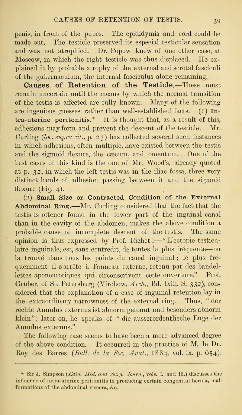 penis, in front of the pubes. The epididymis and cord could be made out. The testicle preserved its especial testicular sensation and was not atrophied. Dr. Popow knew of one other case, at Moscow, in which the right testicle was thus displaced. He ex- plained it by probable atrophy of the external and scrotal fasciculi of the gubernaculum, the internal fasciculus alone remaining. Causes of Retention of the Testicle.—These must remain uncertain until the means by which the normal transition of the testis is affected are fully known. Many of the following are ingenious guesses rather than well-established facts. ():) In- tra-uterine peritonitis.* It is thought that, as a result of this, adhesions may form and prevent the descent of the testicle. Mr. Curling (loc. supra cit.,-p. 23) has collected several such instances in which adhesions, often multiple, have existed between the testis and the sigmoid flexure, the ceecum, and omentum. One of the best cases of this kind is the one of Mr. Wood's, already quoted at p. 32, in which the left testis was in the iliac fossa, three very distinct bands of adhesion passing between it and the sigmoid flexure (Fig. 4). (2) Small Size or Contracted Condition of the External Abdominal Ring.—Mr. Curling considered that the fact that the testis is oftener found in the lower part of the inguinal canal than in the cavity of the abdomen, makes the above condition a probable cause of incomplete descent of the testis. The same opinion is thus expressed by Prof. Eichet:— L'ectopie testicu- laire inguinale, est, sans contredit, de toutes la plus frequente—ou la trouve dans tons les points du canal inguinal; le plus fre- quemment il s'arrete a I'anneau externe, retenu par des bandel- lettes aponeurotiques qui circonscrivent cette ouverture. Prof. Griiber, of St. Petersburg (Yivchow, A7xh., Bd. Ixiii. S. 332), con- sidered that the explanation of a case of inguinal retention lay in the extraordinary narrowness of the external ring. Thus,  der rechte Annulus externus ist abnorm gefonnt und besonders abnorm klein; later on, he speaks of  die ausserordentlieche Enge der Annulus externus. The following case seems to have been a more advanced degree of the above condition. It occurred in the practice of M. le Dr. Hoy des Barres (Bull, de la Soc. Anat., 1884, vol. ix. p. 654). * Sir J. Simpson (Edm. Med. and Surg. Jovrn., vols. 1. and lii.) discusses the influence of intra-uterine peritonitis in producing certain congenital hernia, mal- formations of the abdominal viKCcra, &c.