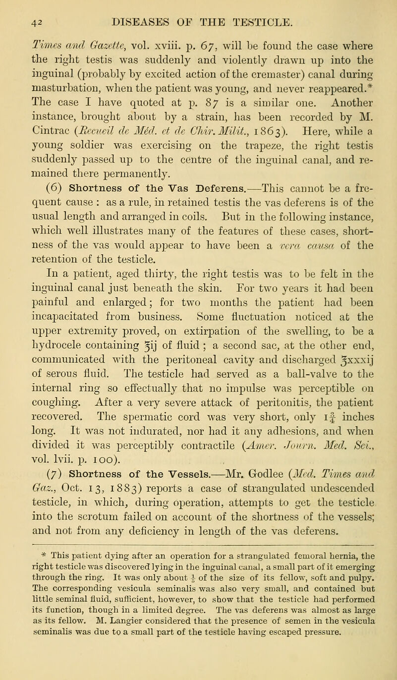 Times awl Gazcffc, vol. xviii. p. Gy, will Le found the case where the right testis was suddenly and violently drawn up into the inguinal (probably by excited action of the cremaster) canal during masturbation, when the jDatient was young, and never reappeared.* The case I have quoted at p. 87 is a similar one. Another instance, brought about by a strain, has been recorded by M. Cintrac (Bccv.cil de M6d. et dc Chir.Milit., 1863). Here, while a young soldier was exercising on the trapeze, the right testis suddenly passed up to the centre of the inguinal canal, and re- mained there permanently. (6) Shortness of th.e Vas Deferens,—This cannot be a fre- quent cause : as a rule, in. retained testis the vas deferens is of the usual length and arranged in coils. But in the following instance, which well illustrates many of the features of these cases, short- ness of the vas would appear to have been a vera cemsa of the retention of the testicle. In a patient, aged thirty, the right testis was to be felt in the inguinal canal just beneath the skin. For two years it had been painful and enlarged; for two months the patient had been incapacitated from business. Some fluctuation noticed at the upper extremity proved, on extirpation of the swelling, to be a hydrocele containing ^ij of fluid ; a second sac, at the other end, communicated with the peritoneal cavity and discharged ^^^^U of serous fluid. The testicle had served as a ball-valve to the internal ring so effectually that no impulse was perceptible on cougliing. After a very severe attack of peritonitis, the patient recovered. The spermatic cord was very short, only if inches long. It was not indurated, nor had it any adhesions, and when divided it was perceptibly contractile {Amer. Jovrn. Med. ScL, vol. Ivii. p. 100). (7) Shortness of the Vessels.—Mr. Godlee (3Ied. Times and Gaz., Oct. 13, 1883) reports a case of strangulated undescended testicle, in which, during operation, attempts to get the testicle into the scrotum failed on account of the shortness of the vessels; and not from any deficiency in length of the vas deferens. * This patient dying after an operation for a strangulated femoral hernia, the right testicle was discovered lying in the inguinal canal, a small part of it emerging through the ring. It was only about i of the size of its fellow, soft and pulpy. The corresponding vesicula seminalis was also very small, and contained but little seminal fluid, sufficient, however, to show that the testicle had performed its function, though in a limited degree. The vas deferens was almost as large as its fellow. M. Langier considered that the presence of semen in the vesicula seminalis was due to a small part of the testicle having escaped pressure.