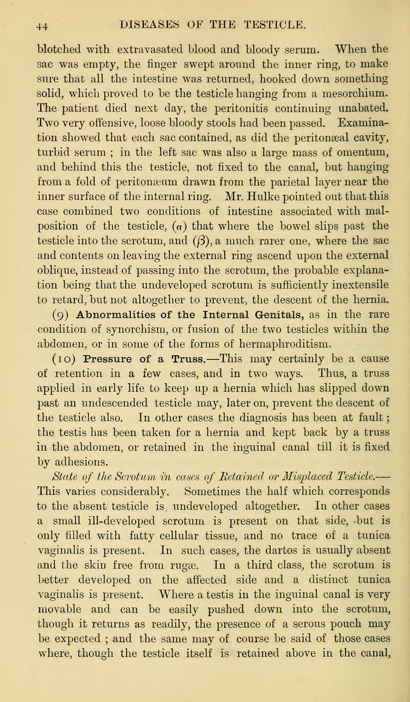 blotched with extravasated blood and bloody serum. When the sac was empty, the finger swept around the inner ring, to make sure that all the intestine was returned, hooked down something solid, which proved to be the testicle hanging from a mesorchium. The patient died next day, the peritonitis continuing unabated. Two very offensive, loose bloody stools had been passed. Examina- tion showed that each sac contained, as did the peritonaeal cavity, turbid serum ; in the left sac was also a large mass of omentum, and behind this the testicle, not fixed to the canal, but hanging from a fold of peritonaeum drawn from the parietal layer near the inner surface of the internal ring. Mr. Hulke pointed out that this case combined two conditions of intestine associated with mal- position of the testicle, (o) that where the bowel slips past the testicle into the scrotum, and (j3), a much rarer one, where the sac and contents on leaving the external ring ascend upon the external oblique, instead of passing into the scrotum, the probable explana- tion being that the undeveloped scrotum is sufficiently inextensile to retard, but not altogether to prevent, the descent of the hernia. (9) Abnormalities of the Internal Genitals, as in the rare condition of synorchism, or fusion of the two testicles within the abdomen, or in some of the forms of hermaphroditism. (10) Pressure of a Truss.—This may certainly be a cause of retention in a few cases, and in two ways. Thus, a truss applied in early life to keep up a hernia which has slipped down past an undescended testicle may, later on, prevent the descent of the testicle also. In other cases the diagnosis has been at fault; the testis has been taken for a hernia and kept back by a trass in the abdomen, or retained in the inguinal canal till it is fixed by adhesions. State of the Scrotum in cases of Retained or Misplaced Testicle.— This varies considerably. Sometimes the half which corresponds to the absent testicle is undeveloped altogether. In other cases a small ill-developed scrotum is present on that side, -but is only filled with fatty cellular tissue, and no trace of a tunica vaginalis is present. In such cases, the dartos is usually absent and the skin free from rug£e. In a third class, the scrotum is better developed on the affected side and a distinct tunica vaginalis is present. Where a testis in the inguinal canal is very movable and can be easily pushed down into the scrotum, though it returns as readily, the presence of a serous pouch may be expected ; and the same may of course be said of those cases where, though the testicle itself is retained above in the canal,