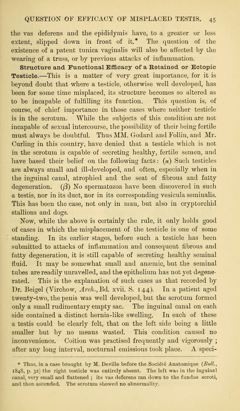 the vas deferens and the epididymis have, to a greater or less extent, slipped down in front of it.* The question of the existence of a patent tunica vaginalis will also be affected by the wearing of a truss, or by previous attacks of inflammation. Structure and Functional Efllcacy of a Retained or Ectopic Testicle.—This is a matter of very great importance, for it is beyond doubt that where a testicle, otherwise well developed, has been for some time misplaced, its structure becomes so altered as to be incapable of fulfilling its function. This question is, of course, of chief importance in those cases where neither testicle is in the scrotum. While the subjects of this condition are not incapable of sexual intercourse, the possibility of their being fertile must always be doubtful. Thus MM. Godard and Follin, and Mr. Curling in this country, have denied that a testicle which is not in the scrotum is capable of secreting healthy, fertile semen, and have based their belief on the following facts: (a) Such testicles are always small and ill-developed, and often, especially when in the inguinal canal, atrophied and the seat of fibrous and fatty degeneration. (j3) No spermatozoa have been discovered in such a testis, nor in its duct, nor in its corresponding vesicula seminalis. This has been the case, not only in man, but also in cryptorchid stallions and dogs. Now, while the above is certainly the rule, it only holds good of cases in which the misplacement of the testicle is one of some standing. In its earlier stages, before such a testicle has been submitted to attacks of inflammation and consequent fibrous and fatty degeneration, it is still capable of secreting healthy seminal fluid. It may be somewhat small and anajmic, but the seminal tubes are readily unravelled, and the epithelium has not yet degene- rated. This is the explanation of such cases as that recorded by Dr. Beigel (Virchow, Arch.,Bd. xvii. S. 144). In a patient aged twenty-two, the penis was well developed, but the scrotum formed only a small rudimentary empty sac. The inguinal canal on each side contained a distinct hernia-like swelling. In each of these a testis could be clearly felt, that on the left side being a little smaller but by no means wasted. This condition caused no inconvenience. Coition was practised frequently and vigorously ; after any long interval, nocturnal emissions took place. A speci- * Thus, in a case brought by M. Deville before the.SocitSte Anatomique {Bull., 1848, p. 32) the right testicle was entirely absent. The left was in the inguinal canal, very small and flattened ; its vas deferens ran down to the fundus scroti, and then ascended. The scrotum showed no abnormality.