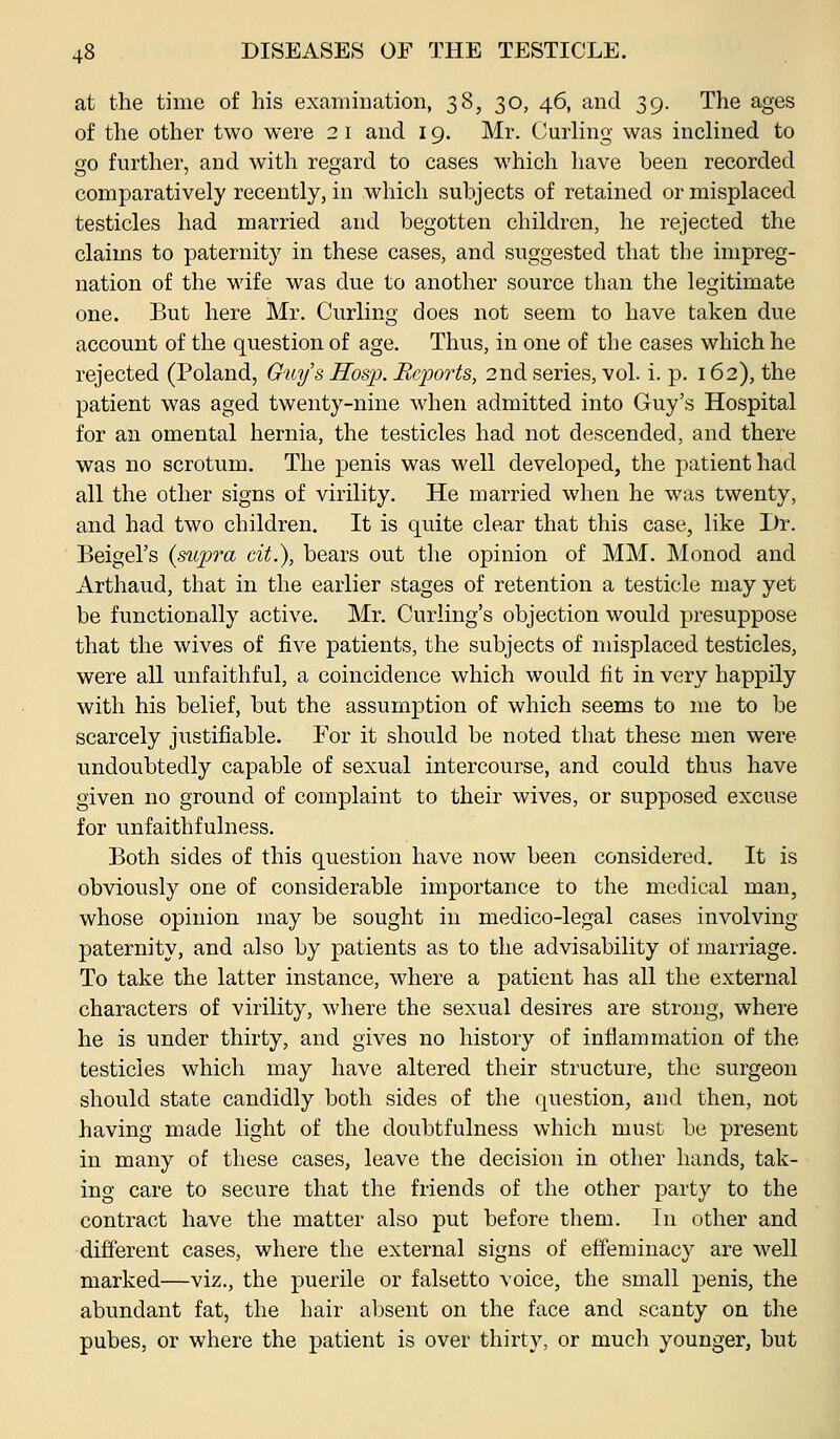at the time of his examination, 38, 30, 46, and 39. The ages of the other two were 2 i and 19. Mr. Curling was inclined to go further, and with regard to cases which liave been recorded comparatively recently, in which subjects of retained or misplaced testicles had married and begotten children, he rejected the claims to paternity in these cases, and suggested that the impreg- nation of the wife was due to another source than the legitimate one. But here Mr. Curling does not seem to have taken due account of the question of age. Thus, in one of the cases which he rejected (Poland, Guys Hosp. Bcjjorts, 2nd series, vol. i. p. 162), the patient was aged twenty-nine when admitted into Guy's Hospital for an omental hernia, the testicles had not descended, and there was no scrotum. The penis was well developed, the patient had all the other signs of virility. He married when he was twenty, and had two children. It is quite clear that this case, like Dr. Beigel's (supra cit.), bears out the opinion of MM. Monod and Arthaud, that in the earlier stages of retention a testicle may yet be functionally active. Mr. Curling's objection would presuppose that the wives of five patients, the subjects of misplaced testicles, were all unfaithful, a coincidence which would fit in very happily with his belief, but the assumption of which seems to me to be scarcely justifiable. For it should be noted that these men were undoubtedly capable of sexual intercourse, and could thus have given no ground of complaint to their wives, or supposed excuse for unfaithfulness. Both sides of this question have now been considered. It is obviously one of considerable importance to the medical man, whose opinion may be sought in medico-legal cases involving- paternity, and also by patients as to the advisability of marriage. To take the latter instance, where a patient has all the external characters of virility, where the sexual desires are strong, where he is under thirty, and gives no history of inflammation of the testicles which may have altered their structure, the surgeon should state candidly both sides of the question, and then, not having made light of the doubtfulness which must be present in many of these cases, leave the decision in other hands, tak- ing care to secure that the friends of the other party to the contract have the matter also put before them. In other and different cases, where the external signs of effeminacy are well marked—viz., the puerile or falsetto voice, the small penis, the abundant fat, the hair absent on the face and scanty on the pubes, or where the patient is over thirty, or much younger, but