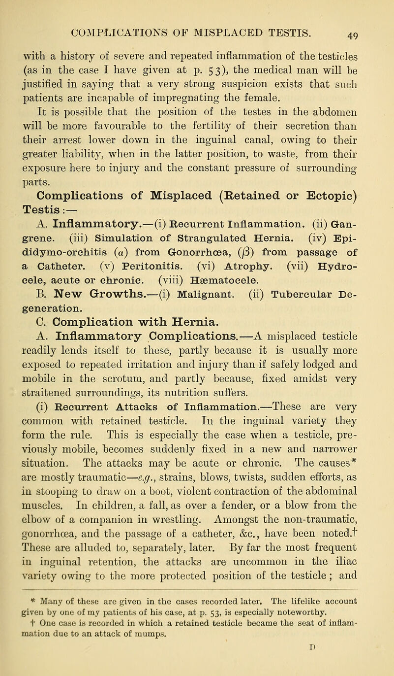 with a history of severe and repeated inflammation of the testicles (as in the case I have given at p. 53), the medical man will be justified in saying that a very strong suspicion exists that such patients are incapable of impregnating the female. It is possible that the position of the testes in the abdomen will be more favourable to the fertility of their secretion than their arrest lower down in the inguinal canal, owing to their greater liability, when in the latter position, to waste, from their exposure here to injury and the constant pressure of surrounding parts. Complications of Misplaced (Retained or Ectopic) Testis:— A. Inflammatory.—(i) Recurrent Inflammation, (ii) G-an- grene. (iii) Simulation of Strangulated Hernia, (iv) Epi- didymo-orchitis (a) from Gonorrhoea, (|3) from passage of a Catheter, (v) Peritonitis, (vi) Atrophy, (vii) Hydro- cele, acute or chronic, (viii) Hsematocele. B. New Growths.—(i) Malignant, (ii) Tubercular De- generation. C. Complication w^ith Hernia. A. Inflammatory Complications.—A misplaced testicle readily lends itself to these, partly because it is usually more exposed to repeated irritation and injury than if safely lodged and mobile in the scrotum, and partly because, fixed amidst very straitened surroundings, its nutrition suffers. (i) Recurrent Attacks of Inflammation.—These are very common with retained testicle. In the inguinal variety they form the rule. This is especially the case when a testicle, pre- viously mobile, becomes suddenly fixed in a new and narrower situation. The attacks may be acute or chronic. The causes* are mostly traumatic—e.g., strains, blows, twists, sudden efforts, as in stooping to draw on a boot, violent contraction of the abdominal muscles. In children, a fall, as over a fender, or a blow from the elbow of a companion in wrestling. Amongst the non-traumatic, gonorrhoea, and the passage of a catheter, &c., have been noted.t These are alluded to, separately, later. By far the most frequent in inguinal retention, the attacks are uncommon in the iliac variety owing to the more protected position of the testicle; and * Many of these are given in the cases recorded later. The lifelike account given by one of my patients of his case, at p. 53, is especially noteworthy. t One case is recorded in which a retained testicle became the seat of inflam- mation due to an attack of luumps. D