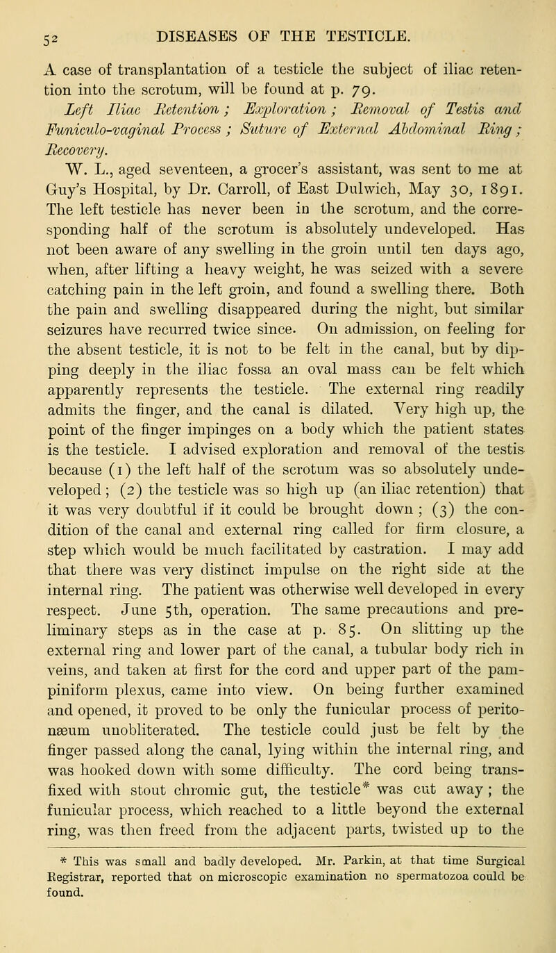 A case of transplantation of a testicle the subject of iliac reten- tion into the scrotum, will be found at p. 79. Left Iliac Retention; Uxploration; Removal of Testis and Funiculo-vaginal Process ; Suture of External Abdominal Ring ; Recovery. W. L.j aged seventeen, a grocer's assistant, was sent to me at Guy's Hospital, by Dr. Carroll, of East Dulwich, May 30, 1891, The left testicle has never been in the scrotum, and the corre- sponding half of the scrotum is absolutely undeveloped. Has not been aware of any swelling in the groin until ten days ago, when, after lifting a heavy weight, he was seized with a severe catching pain in the left groin, and found a swelling there. Both the pain and swelling disappeared during the night, but similar seizures have recurred twice since. On admission, on feeling for the absent testicle, it is not to be felt in the canal, but by dip- ping deeply in the iliac fossa an oval mass can be felt which apparently represents the testicle. The external ring readily admits the finger, and the canal is dilated. Very high up, the point of the finger impinges on a body which the patient states is the testicle. I advised exploration and removal of the testis- because (i) the left half of the scrotum was so absolutely unde- veloped; (2) the testicle was so high up (an iliac retention) that it was very doubtful if it could be brought down ; (3) the con- dition of the canal and external ring called for firm closure, a step wliich would be much facilitated by castration. I may add that there was very distinct impulse on the right side at the internal ring. The patient was otherwise well developed in every respect. June 5th, operation. The same precautions and pre- liminary steps as in the case at p. 85. On slitting up the external ring and lower part of the canal, a tubular body rich in veins, and taken at first for the cord and upper part of the pam- piniform plexus, came into view. On being further examined and opened, it proved to be only the funicular process of perito- naeum uuobliterated. The testicle could just be felt by the finger passed along the canal, lying within the internal ring, and was hooked down with some difficulty. The cord being trans- fixed with stout chromic gut, the testicle* was cut away ; the funicular process, which reached to a little beyond the external ring, was then freed from the adjacent parts, twisted up to the * This was small and badly developed. Mr. Parkin, at that time Surgical Registrar, reported that on microscopic examination no spermatozoa could be found.