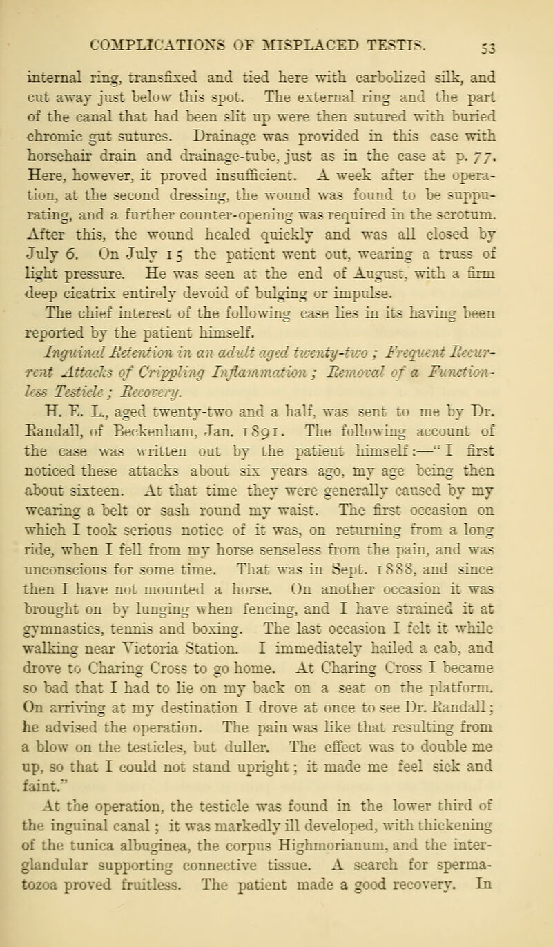 internal ring, transfixed and tied here with carbolized silk, and cut away just below this spot. The external ring and the part of the canal that had been slit up were then sutured with buried chromic gut sutures. Drainage was provided in this case with horsehair drain and drainage-tube, just as in the case at p. jj. Here, however, it proved insufficient. A week after the opera- tion, at the second dressing, the wound was found to be suppu- rating, and a further counter-opening was required in the scrotum. After this, the wound healed quicklj and was all closed bj July 6. On July i 5 the patient went out, wearing a truss of light pressure. He was seen at the end of August, with a firm deep cicatrix entirely devoid of bulging or impulse. The chief interest of the following case lies in its having been reported by the patient himself. Inguinal Betenticm in an adult aged twenty-two ; Frequent Reeur- Tcnt AttacJis of Crippling Injiammation ; Bemoval of a Funetion- kss Testicle ; Hecovenj. H. E. L., aged twenty-two and a half, was sent to me by Dr. Eandall, of Beckenham, Jan. 1891. The following account of the case was written out by the patient himself:— I first noticed these attacks about six years ago, my age being then about sixteen. At that time they were generally caused by my wearing a belt or sash round mv waist. The first occasion on which I took serious notice of it was, on returning from a long ride, when I fell from my horse senseless fi-om the pain, and was unconscious for some time. That was in Sept. 1888, and since then I have not mounted a horse. On another occasion it was brought on bv lunscing when fencing, and I have strained it at gymnastics, tennis and boxing. The last occasion I felt it while walking near Victoria Station. I immediately hailed a cab, and drove to Charing Cross to go home. At Charing Cross I became so bad that I had to lie on my back on a seat on the platform. On arriving at my destination I drove at once to see Dr. Eandall; he advised the operation. The pain was like that resultiag from a blow on the testicles, but duller. The effect was to double me up, so that I could not stand upright; it made me feel sick and faint. At the operation, the testicle was found in the lower third of the inguinal canal; it was markedly ill developed, with thickening of the tunica albuginea, the corpus Highmorianum, and the inter- glandular supporting connective tissue. A search for sperma- tozoa proved fruitless. The patient made a good recovery. In