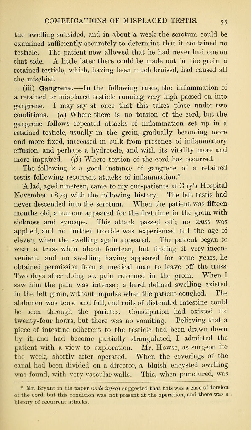 the swelling subsided, and in about a week the scrotum could be examined sufficiently accurately to determine that it contained no testicle. The patient now allowed that he had never had one on that side. A little later there could be made out in the groin a retained testicle, which, having been much bruised, had caused all the mischief. (iii) Gangrene.—In the following cases, the inflammation of a retained or misplaced testicle running very high passed on into gangrene. I may say at once that this takes place under two conditions, (a) Where there is no torsion of the cord, but the gangrene follows repeated attacks of inflammation set up in a retained testicle, usually in the groin, gradually becoming more and more fixed, increased in bulk from presence of inflammatory effusion, and perhaps a hydrocele, and with its vitality more and more impaired. (j3) Where torsion of the cord has occurred. The following is a good instance of gangrene of a retained testis following recurrent attacks of inflammation.* A lad, aged nineteen, came to my out-patients at G-uy's Hospital November 1879 with the following history. The left testis had never descended into the scrotum. When the patient was fifteen months old, a tumour appeared for the first time in the groin with sickness and syncope. This attack passed off; no truss was applied, and no further trouble was experienced till the age of eleven, when the swelling again appeared. The patient began to wear a truss when about fourteen, but finding it very incon- venient, and no swelling having appeared for some years, he obtained permission from a medical man to leave off the truss. Two days after doing so, pain returned in the groin. When I saw him the pain was intense; a hard, defined swelling existed in the left groin, without impulse when the patient coughed. The abdomen was tense and full, and coils of distended intestine could be seen through the parietes. Constipation had existed for twenty-four hours, but there was no vomiting. Believing that a piece of intestine adherent to the testicle had been drawn down by it, and had become partially strangulated, I admitted the patient with a view to exploration. Mr. Howse, as surgeon for the week, shortly after operated. When the coverings of the canal had been divided on a director, a bluish encysted swelling was found, with very vascular walls. This, when punctured, was * Mr. Bryant in his paper (vide infra) suggested that this was a case of torsion of the cord, but this condition was not present at the operation, and there was a history of recurrent iittacks.