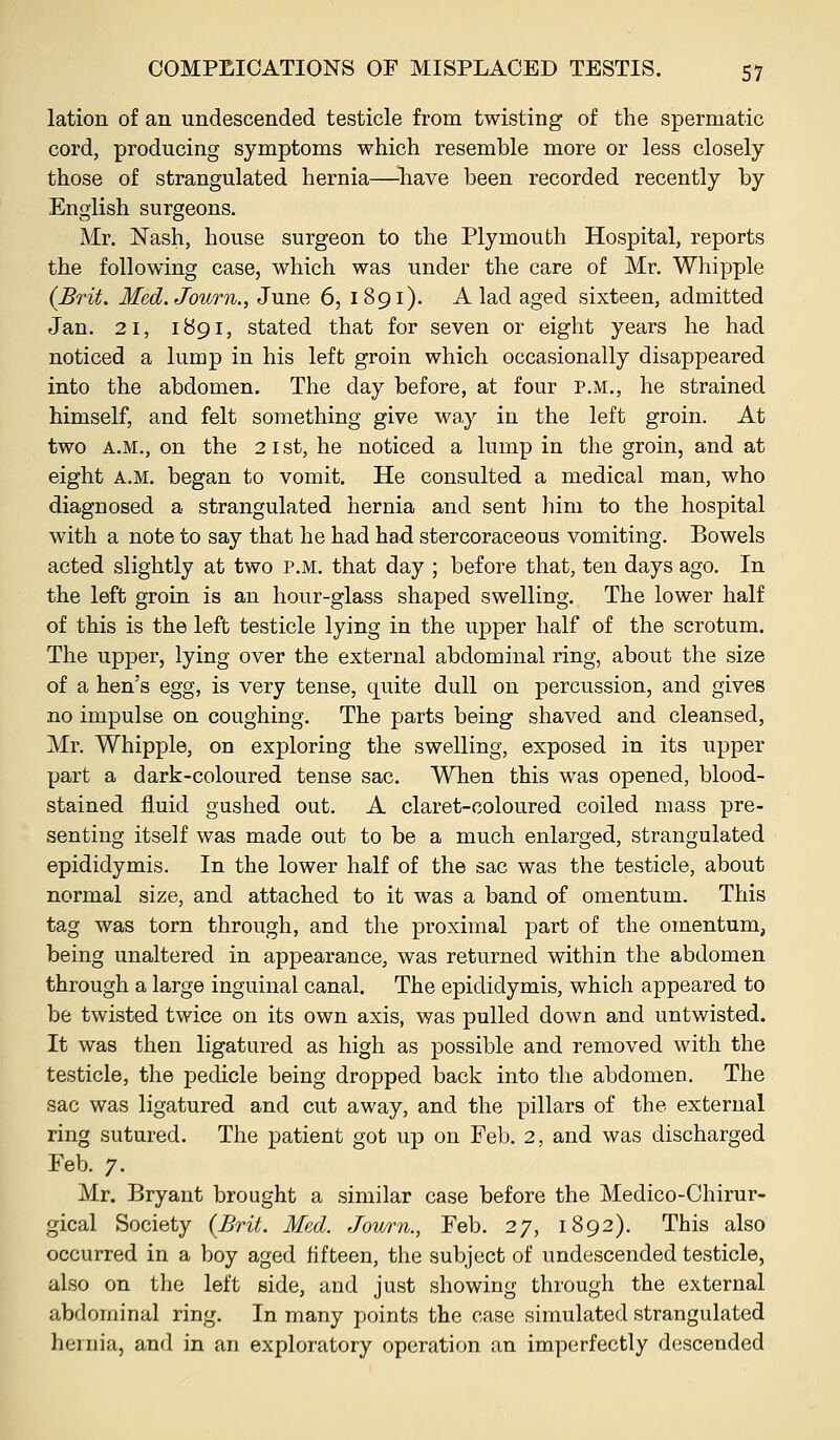 lation of an undescended testicle from twisting of the spermatic cord, producing symptoms which resemble more or less closely those of strangulated hernia—have been recorded recently by English surgeons. Mr. Nash, house surgeon to the Plymouth Hospital, reports the following case, which was under the care of Mr. Whipple (Brit. Med.Joum., June 6, 1891). A lad aged sixteen, admitted Jan. 21, 1^91, stated that for seven or eight years he had noticed a lump in his left groin which occasionally disappeared into the abdomen. The day before, at four p.m., he strained himself, and felt something give way in the left groin. At two A.M., on the 21st, he noticed a lump in the groin, and at eight A.M. began to vomit. He consulted a medical man, who diagnosed a strangulated hernia and sent him to the hospital with a note to say that he had had stercoraceous vomiting. Bowels acted slightly at two p.m. that day ; before that, ten days ago. In the left groin is an hour-glass shaped swelling. The lower half of this is the left testicle lying in the upper half of the scrotum. The upper, lying over the external abdominal ring, about the size of a hen's egg, is very tense, quite dull on percussion, and gives no impulse on coughing. The parts being shaved and cleansed, Mr. Whipple, on exploring the swelling, exposed in its upper YJart a dark-coloured tense sac. When this was opened, blood- stained fluid gushed out. A claret-coloured coiled mass pre- senting itself was made out to be a much enlarged, strangulated epididymis. In the lower half of the sac was the testicle, about normal size, and attached to it was a band of omentum. This tag was torn through, and the proximal part of the omentum, being unaltered in appearance, was returned within the abdomen through a large inguinal canal. The epididymis, which appeared to be twisted twice on its own axis, was pulled down and untwisted. It was then ligatured as high as possible and removed with the testicle, the pedicle being dropped back into the abdomen. The sac was ligatured and cut away, and the pillars of the external ring sutured. The patient got up on Feb. 2, and was discharged Feb. 7. Mr. Bryant brought a similar case before the Medico-Chirur- gical Society {Brit. Med. Journ., Feb. 27, 1892). This also occurred in a boy aged fifteen, the subject of undescended testicle, also on the left side, and just showing through the external abdominal ring. In many points the case simulated strangulated hernia, and in an exploratory operation an imperfectly descended
