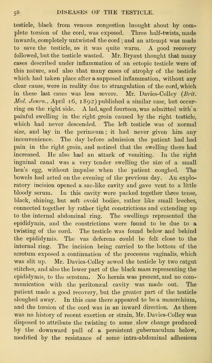 testicle, black from venous congestion brought about by com- plete torsion of the cord, was exposed. Three half-twists, made inwards, completely untwisted the cord ; and an attempt was made to save the testicle, as it was quite v/arm. A good recovery followed, but the testicle wasted. Mr. Bryant thought that many cases described under inflammation of an ectopic testicle were of this nature, and also that many cases of atrophy of the testicle which had taken place after a supposed inflammation, without any clear cause, were in reality due to strangulation of the cord, which in these last cases was less severe. Mr. Davies-Colley {Brit. Med. Journ., April i6, i 892) published a similar case, but occur- ring on the right side. A lad, aged fourteen, was admitted with^'a painful swelling in the right groin caused by the right testicle, which had never descended. The left testicle was of normal size, and lay in the perinteum; it had never given him any inconvenience. The day before admission the patient had had pain in the right groin, and noticed that the swelling there had increased. He also had an attack of vomiting. In the right inguinal canal was a very tender swelling the size of a small hen's egg, without impulse when the patient coughed. The bowels had acted on the evening of the previous day. An explo- ratory incision opened a sac-like cavity and gave vent to a little bloody serum. lu this cavity were packed together three tense, black, shining, but soft ovoid bodies, rather like small leeches, connected together by rather tight constrictions and extending up to the internal abdominal ring. The swellings represented the epididymis, and the constrictions were found to be due to a twisting of the cord. The testicle was found below and behind the epididymis. The vas deferens could be felt close to the internal ring. The incision being carried to the bottom of the scrotum exposed a continuation of the processus vaginalis, which was slit up. Mr. Davies-Colley sewed the testicle by two catgut stitches, and also the lower part of the black mass representing the epididymis, to the scrotum. No hernia was present, and no com- munication with the peritonseal cavity was made out. The patient made a good recovery, but the greater part of the testicle sloughed away. In this case there appeared to be a mesorchium, and the torsion of the cord was in an inward direction. As there was no history of recent exertion or strain, Mr. Davies-Colley was disposed to attribute the twisting to some. slow change produced by the downward pull of a persistent gubernaculum below, modified by the resistance of some intra-abdominal adhesions