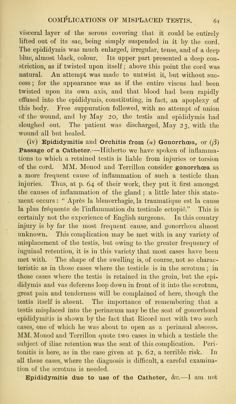 visceral layer of the serous covering that it could be entirely lifted out of its sac, being simply suspended in it by the cord. The epididymis was much enlarged, irregular, tense, and of a deep blue, almost black, colour. Its upper part presented a deep con- striction, as if twisted upon itself; above this point the cord was natural. An attempt was made to untwist it, but without suc- cess ; for the appearance was as if the entire viscus had been twisted upon its own axis, and that blood had been rapidly effused into the epididymis, constituting, in fact, an apoplexy of this body. Free suppuration followed, with no attempt of union of the wound, and by May 20, the testis and epididymis had sloughed out. The patient was discharged. May 23, with the wound all but healed. (iv) Epididymitis and Orchitis from (a) Gonorrhoea, or (j3) Passage of a Catheter.—'Hitherto we have spoken of inflamma- tions to which a retained testis is liable from injuries or torsion of the cord. MM. Monod and Terrillon consider gonorrhoea as a more frequent cause of inflammation of such a testicle than injuries. Thus, at p. 64 of their work, they put it first amongst the causes of inflammation of the gland ; a little later this state- ment occurs:  Apres la blenorrhagie, la traumatique est la cause la plus frequente de I'inflammation du testicale ectopie. This is certainly not the experience of English surgeons. In this country injury is by far the most frequent cause, and gonorrhoea almost unknown. This complication may be met with in any variety of misplacement of the testis, but owing to the greater frequency of inguinal retention, it is in this variety that most cases have been met with. The shape of the swelling is, of course, not so charac- teristic as in those cases where the testicle is in the scrotum; in those cases where the testis is retained in the groin, but the epi- didymis and vas deferens loop down in front of it into the scrotum, great pain and tenderness will be complained of here, though the testis itself is absent. The importance of remembering that a testis misplaced into the perinseum may be the seat of gonorrhoeal epididymitis is shown by the fact that Eicord met witli two such cases, one of which he was about to open as a perinaeal abscess. MM. Monod and Terrillon quote two cases in which a testicle the subject of iliac retention was the seat of this complication. Peri- tonitis is here, as in the case given at p. 62, a terrible risk. In all these cases, where the diagnosis is difficult, a careful examina- tion of the scrotum is needed. Epididymitis due to use of the Catheter, &c.—I am not