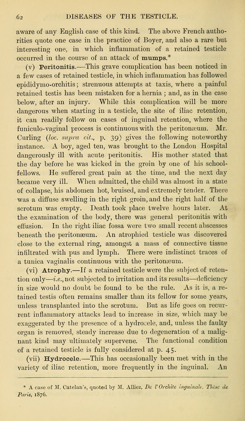aware of any English case of this kind. The above French autho- rities quote one case in the practice of Boyer, and also a rare but interesting one, in which inflammation of a retained testicle occurred in the course of an attack of mumps.* (v) Peritonitis.—This grave complication has been noticed in a few cases of retained testicle, in which inflammation has followed epididymo-orchitis; strenuous attempts at taxis, where a painful retained testis has been mistaken for a hernia ; and, as in the case below, after an injury. While this complication will be more dangerous when starting in a testicle, the site of iliac retention, it can readily follow on cases of inguinal retention, where the funiculo-vaginal process is continuous with the peritonaBum. Mr.. Curling {loc. supra cit., p. 39) gives the following noteworthy instance. A boy, aged ten, was brought to the London Hospital dangerously ill with acute peritonitis. His mother stated that the day before he was kicked in the groin by one of his school- fellows. He suffered great pain at the time, and the next day became very ill. When admitted, the child was almost in a state of collapse, his abdomen hot, bruised, and extremely tender. Thei-e was a diffuse swelling in the right groin, and the right half of the scrotum was empty. Death took place twelve hours later. At the examination of the body, there was general peritonitis with effusion. In the right iliac fossa were two small recent abscesses beneath the peritonasum. An atrophied testicle was discovered close to the external ring, amongst a mass of connective tissue infiltrated with pus and lymph. There were indistinct traces of a tunica vaginalis continuous with the peritonasum. (vi) Atrophy.—If a retained testicle were the subject of reten- tion only—i.e., not subjected to irritation and its results—deficiency in size would no doubt be found to be the rule. As it is, a re- tained testis often remains smaller than its fellow for some years, unless transplanted into the scrotum. But as life goes on recur- rent inflammatory attacks lead to increase in size, which may be exaggerated by the presence of a hydrocele, and, unless the faulty organ is removed, steady increase due to degeneration of a malig- nant kind may ultimately supervene. The functional condition of a retained testicle is fully considered at p. 45. (vii) Hydrocele.—This has occasionally been met with in the variety of iliac retention, more frequently in the inguinal. An * A case of M. Catelan's, quoted by M. AUiez, De I'OrcJiite uiguliialc. Jliisc de Paris, 1876.