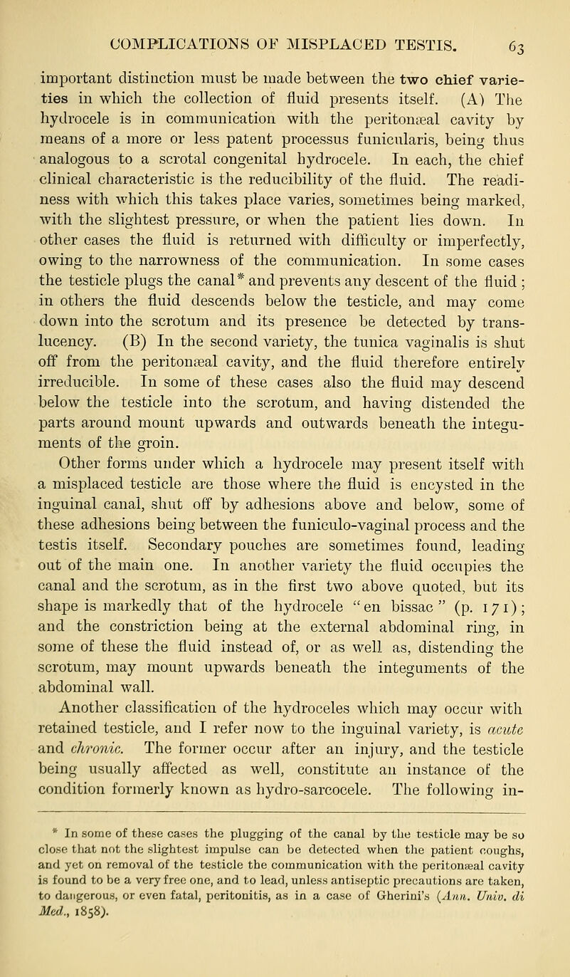 important distinction must be made between the two chief varie- ties in which the collection of fluid presents itself. (A) The hydrocele is in communication with the peritontieal cavity by means of a more or leas patent processus funicularis, being thus analogous to a scrotal congenital hydrocele. In each, the chief clinical characteristic is the reducibility of the fluid. The readi- ness with which this takes place varies, sometimes being marked, with the slightest pressure, or when the patient lies down. In other cases the fluid is returned with difficulty or imperfectly, owing to the narrowness of the communication. In some cases the testicle plugs the canal* and prevents any descent of the fluid ; in others the fluid descends below the testicle, and may come down into the scrotum and its presence be detected by trans- lucency. (B) In the second variety, the tunica vaginalis is shut off from the peritonseal cavity, and the fluid therefore entirely irreducible. In some of these cases also the fluid may descend below the testicle into the scrotum, and having distended the parts around mount upwards and outwards beneath the integu- ments of the groin. Other forms under which a hydrocele may present itself with a misplaced testicle are those where the fluid is encysted in the inguinal canal, shut off by adhesions above and below, some of these adhesions being between the funiculo-vaginal process and the testis itself. Secondary pouches are sometimes found, leading out of the main one. In another variety the fluid occupies the canal and the scrotum, as in the first two above quoted, but its shape is markedly that of the hydrocele  en bissac  (p. 171); and the constriction being at the external abdominal ring, in some of these the fluid instead of, or as well as, distending the scrotum, may mount upwards beneath the integuments of the abdominal wall. Another classification of the hydroceles which may occur with retained testicle, and I refer now to the inguinal variety, is acute and chronic. The former occur after an injury, and the testicle being usually affected as well, constitute an instance of the condition formerly known as hydro-sarcocele. The following in- * In some of these cases the plugging of the canal by the testicle may be so close that not the slightest impulse can be detected when the patient coughs, and yet on removal of the testicle the communication with the peritoneal cavity is found to be a very free one, and to lead, unless antiseptic precautions are taken, to dangerous, or even fatal, peritonitis, as in a case of Gherini's {Ann. Univ. di Med., 1858).