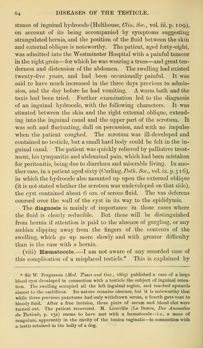 stance of inguinal hydrocele (Holthouse, Clin. Soc, vol. iii. p. 109), on account of its being accompanied by symptoms suggesting strangulated hernia, and the position of the fluid between the skin and external oblique is noteworthy. The patient, aged forty-eight, was admitted into the Westminster Hospital with a painful tumour in the right groin—for which he was wearing a truss—and great ten- derness and distension of the abdomen. The swelling had existed twenty-five years, and had been occasionally painful. It was said to have much increased in the three days previous to admis- sion, and the day before he had vomiting. A warm bath and the taxis had been tried. Further examination led to the diagnosis of an inguinal hydrocele, with the following characters. It was situated between the skin and the right external oblique, extend- ing into the inguinal canal and the upper part of the scrotum. It was soft and liuctuating, dull on percussion, and with no impulse when the patient coughed. The scrotum was ill-developed and contained no testicle, but a small hard body could be felt in the in- guinal canal. The patient was quickly relieved by palliative treat- ment, his tympanitis and abdominal pain, which had been mistaken for peritonitis, being due to diarrhoea and miserable living. In ano- ther case, in a patient aged sixty (Cuvlmg, Fath. Soc, vol. ix. p. 3 16), in which the hydrocele also mounted up upon the external oblique (it is not stated whether the scrotum was undeveloped on that side), the cyst contained about 6 ozs. of serous iiuid. The vas deferens coursed over the wall of the cyst in its way to the epididymis. The diagnosis is mainly of importance in those cases where the fluid is clearly reducible. But these will be distinguished from hernia if attention is paid to the absence of gurgling, or any sudden slipping away from the fingers of the contents of the swelling, which go up more slowly and with greater difficulty than is the case with a hernia. (viii) Hsematoeele.—I am not aware of any recorded case of this complication of a misplaced testicle.* This is explained by * Sir W. Fergusson (Med. Times and Gaz., 1865) published a case of a large blood cyst developed in connection with a testicle the subject of inguinal reten- tion. The swelling occupied all the left inguinal region, and reached upwai-ds almost to the umbilicus. Its nature remains obscure, but it is noteworthy that while three previous punctures had only withdrawn serum, a fourth gave vent to bloody fluid. After a free incision, three pints of serum and blood clot were turned out. The patient recovered. M. Lionville (Le Dentu, Des Anomalies du Testicide, p. 152) seems to have met with a haematocele—i.e., a mass of coagulum, apparently in the cavity of the tunica vaginalis—in connection with a testis retained in the belly of a dog.