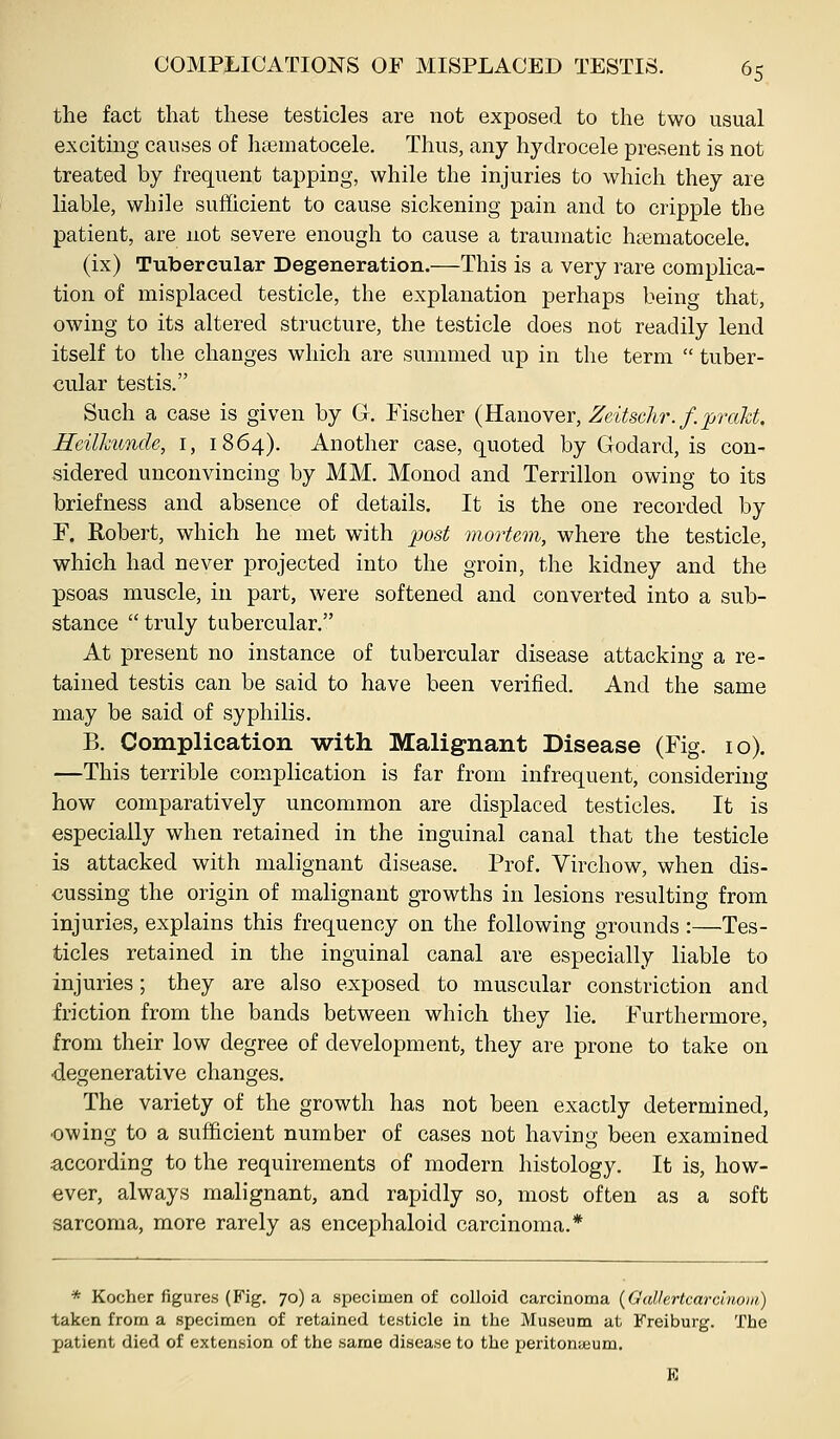 the fact that these testicles are not exposed to the two usual exciting causes of htematocele. Thus, any hydrocele present is not treated by frequent tapping, while the injuries to which they are liable, while sufficient to cause sickening pain and to cripple the patient, are not severe enough to cause a traumatic hsematocele. (ix) Tubercular Degeneration.—This is a very rare complica- tion of misplaced testicle, the explanation perhaps being that, owing to its altered structure, the testicle does not readily lend itself to the changes which are summed up in the term  tuber- cular testis. Such a case is given by G. Fischer (Reiiioyer, Zeitschr.f.prakf. Heilhimde, i, 1864). Another case, quoted by Godard, is con- sidered unconvincing by MM. Monod and Terrillon owing to its briefness and absence of details. It is the one recorded by F. Robert, which he met with post mortem, where the testicle, which had never projected into the groin, the kidney and the psoas muscle, in part, were softened and converted into a sub- stance truly tubercular. At present no instance of tubercular disease attacking a re- tained testis can be said to have been verified. And the same may be said of syphilis. B. Complication with Malignant Disease (Fig. 10). —This terrible complication is far from infrequent, considering how comparatively uncommon are displaced testicles. It is especially when retained in the inguinal canal that the testicle is attacked with malignant disease. Prof. Virchow, when dis- cussing the origin of malignant growths in lesions resulting from injuries, explains this frequency on the following grounds :—Tes- ticles retained in the inguinal canal are especially liable to injuries; they are also exposed to muscular constriction and friction from the bands between which they lie. Furthermore, from their low degree of development, they are prone to take on •degenerative changes. The variety of the growth has not been exactly determined, ■owing to a sufficient number of cases not having been examined according to the requirements of modern histology. It is, how- ever, always malignant, and rapidly so, most often as a soft sarcoma, more rarely as encephaloid carcinoma.* * Kocher figures (Fig. 70) a specimen of colloid carcinoma (GaUertcarcinoin) taken from a specimen of retained testicle in the Museum at Freiburg. The patient died of extension of the same disease to the peritonieum. K