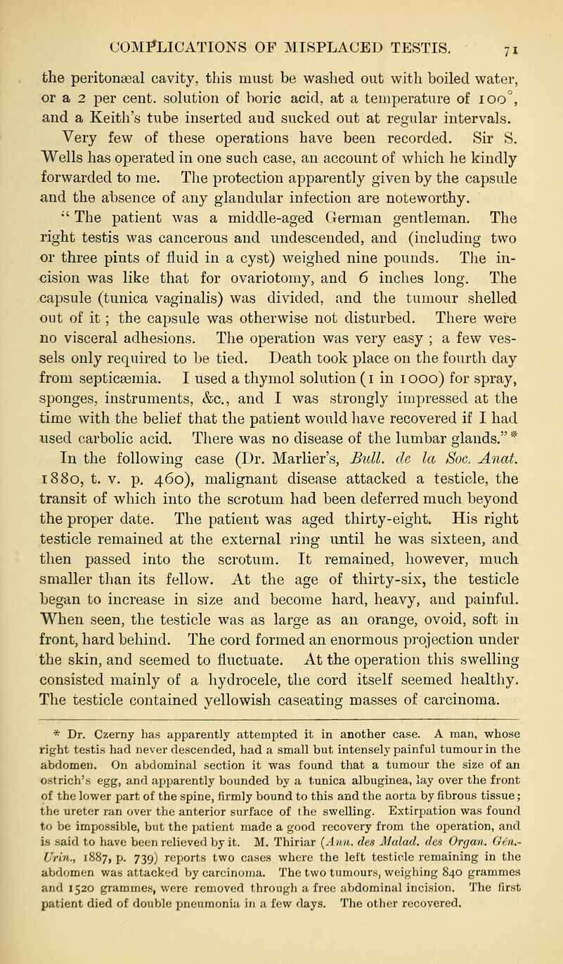 the peritona3al cavity, this must be washed out with boiled water, or a 2 per cent, solution of boric acid, at a temperature of loo'', and a Keith's tube inserted and sucked out at regular intervals. Very few of these operations have been recorded. Sir S. Wells has operated in one such case, an account of which he kindly forwarded to me. The protection apparently given by the capsule and the absence of any glandular infection are noteworthy. •' The patient was a middle-aged German gentleman. The right testis was cancerous and undescended, and (including two or three pints of fluid in a cyst) weighed nine pounds. The in- cision was like that for ovariotomy, and 6 inches long. The capsule (tunica vaginalis) was divided, and the tumour shelled out of it; the capsule was otherwise not disturbed. There were no visceral adhesions. The operation was very easy ; a few ves- sels only required to be tied. Death took place on the fourth day from septicEemia. I used a thymol solution (i in 1000) for spray, sponges, instruments, &c., and I was strongly impressed at the time with the belief that the patient would have recovered if I had used carbolic acid. There was no disease of the lumbar glands. * In the following case (Dr. Marlier's, Bull, de la Soc. Anat. 1880, t. V. p. 460), malignant disease attacked a testicle, the transit of which into the scrotum had been deferred much beyond the proper date. The patient was aged thirty-eight. His right testicle remained at the external ring until he was sixteen, and then passed into the scrotum. It remained, however, much smaller than its fellow. At the age of thirty-six, the testicle began to increase in size and become hard, heavy, and painful. When seen, the testicle was as large as an orange, ovoid, soft in front, hard behind. The cord formed an enormous projection under the skin, and seemed to fluctuate. At the operation this swelling consisted mainly of a hydrocele, the cord itself seemed healthy. The testicle contained yellowish caseating masses of carcinoma. * Dr. Czerny has apparently attempted it in another case. A man, whose right testis had never descended, had a small but intensely painful tumour in the abdomen. On abdominal section it was found that a tumour the size of an ostrich's egg, and apparently bounded by a tunica albuginea, lay over the front of the lower part of the spine, firmly bound to this and the aorta by fibrous tissue; the ureter ran over the anterior surface of the swelling. Extirpation was found to be impossible, but the patient made a good recovery from the operation, and is said to have been relieved by it. M. Thiriar {Ann. des Malad. dcs Organ. Gen.- Urin., 1887, p. 739) reports two cases where the left testicle remaining in the abdomen was attacked by carcinoma. The two tumours, weighing 840 grammes and 1520 grammes, were removed through a free abdominal incision. The first patient died of double pneumonia in a few days. The other recovered.