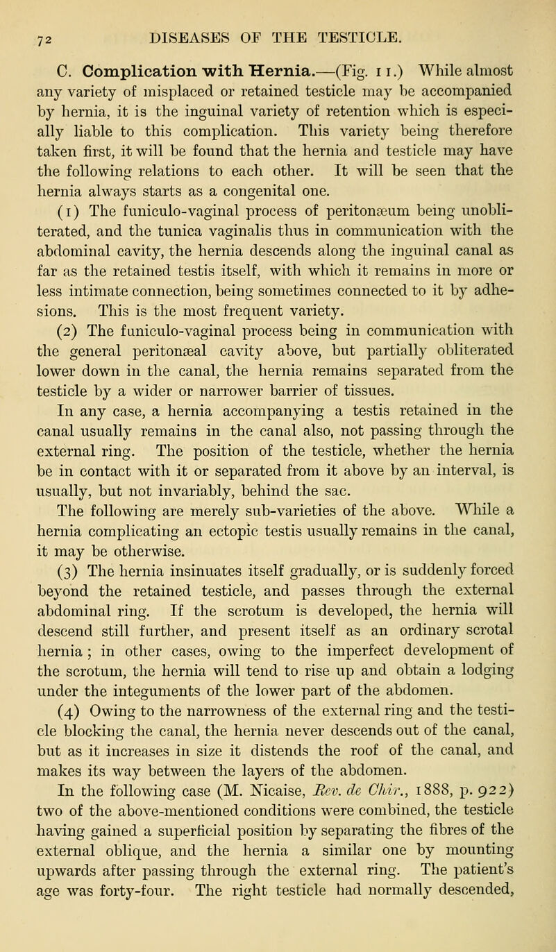 C. Complication with Hernia.—(Fig. ii.) While almost any variety of misplaced or retained testicle may be accompanied by hernia, it is the inguinal variety of retention which is especi- ally liable to this complication. This variety being therefore taken first, it will be found that the hernia and testicle may have the following relations to each other. It will be seen that the hernia always starts as a congenital one. (i) The funiculo-vaginal process of peritonaeum being unobli- terated, and the tunica vaginalis thus in communication with the abdominal cavity, the hernia descends along the inguinal canal as far as the retained testis itself, with which it remains in more or less intimate connection, being sometimes connected to it by adhe- sions. This is the most frequent variety. (2) The fimiculo-vaginal process being in communication with the general peritonseal cavity above, but partially obliterated lower down in the canal, the hernia remains separated from the testicle by a wider or narrower barrier of tissues. In any case, a hernia accompanying a testis retained in the canal usually remains in the canal also, not passing through the external ring. The position of the testicle, whether the hernia be in contact with it or separated from it above by an interval, is usually, but not invariably, behind the sac. The following are merely sub-varieties of the above. While a hernia complicating an ectopic testis usually remains in the canal, it may be otherwise. (3) The hernia insinuates itself gradually, or is suddenly forced beyond the retained testicle, and passes through the external abdominal ring. If the scrotum is developed, the hernia will descend still further, and present itself as an ordinary scrotal hernia ; in other cases, owing to the imperfect development of the scrotum, the hernia will tend to rise up and obtain a lodging under the integuments of the lower part of the abdomen. (4) Owing to the narrowness of the external ring and the testi- cle blocking the canal, the hernia never descends out of the canal, but as it increases in size it distends the roof of the canal, and makes its way between the layers of the abdomen. In the following case (M. Nicaise, Rev. de Chir., 1888, p. 922) two of the above-mentioned conditions were combined, the testicle having gained a superficial position by separating the fibres of the external oblique, and the hernia a similar one by mounting upwards after passing through the external ring. The patient's age was forty-four. The right testicle had normally descended,