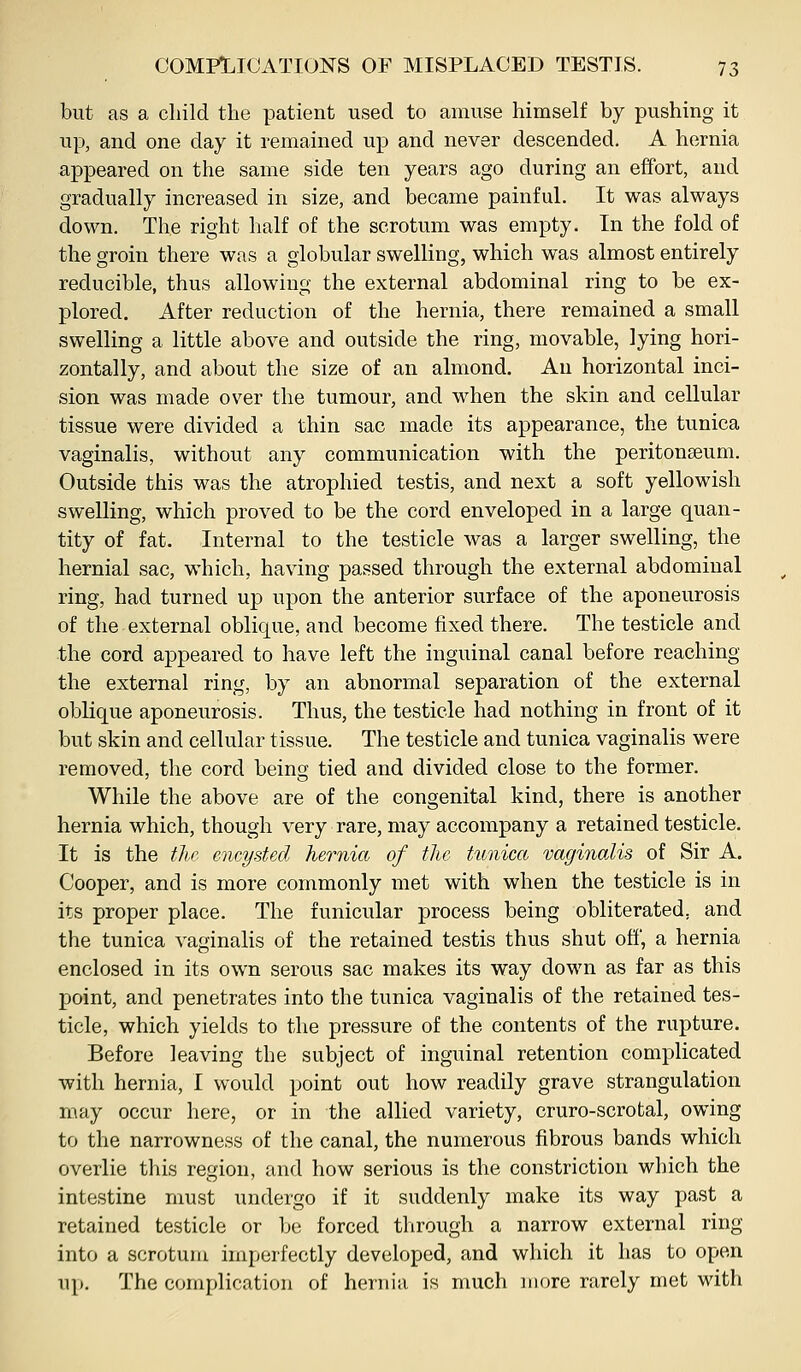 but as a child the patient used to amuse himself by pushing it up, and one day it remained up and never descended. A hernia appeared on the same side ten years ago during an effort, and gradually increased in size, and became painful. It was always down. The right half of the scrotum was empty. In the fold of the groin there was a globular swelling, which was almost entirely reducible, thus allowing the external abdominal ring to be ex- plored. After reduction of the hernia, there remained a small swelling a little above and outside the ring, movable, lying hori- zontally, and about the size of an almond. An horizontal inci- sion was made over the tumour, and when the skin and cellular tissue were divided a thin sac made its appearance, the tunica vaginalis, without any communication with the peritonaeum. Outside this was the atrophied testis, and next a soft yellowish swelling, which proved to be the cord enveloped in a large quan- tity of fat. Internal to the testicle was a larger swelling, the hernial sac, which, having passed through the external abdominal ring, had turned up upon the anterior surface of the aponeurosis of the external oblique, and become fixed there. The testicle and the cord appeared to have left the inguinal canal before reaching the external ring, by an abnormal separation of the external oblique aponeurosis. Thus, the testicle had nothing in front of it but skin and cellular tissue. The testicle and tunica vaginalis were removed, the cord being tied and divided close to the former. While the above are of the congenital kind, there is another hernia which, though very rare, may accompany a retained testicle. It is the tlic encysted hernia of the tunicct vaginalis of Sir A. Cooper, and is more commonly met with when the testicle is in its proper place. The funicular process being obliterated, and the tunica vaginalis of the retained testis thus shut off', a hernia enclosed in its own serous sac makes its way down as far as this point, and penetrates into the tunica vaginalis of the retained tes- ticle, which yields to the pressure of the contents of the rupture. Before leaving the subject of inguinal retention complicated with hernia, I would point out how readily grave strangulation may occur here, or in the allied variety, cruro-scrotal, owing to the narrowness of the canal, the numerous fibrous bands which overlie this region, and how serious is the constriction which the intestine must undergo if it suddenly make its way past a retained testicle or be forced through a narrow external ring into a scrotum imperfectly developed, and which it has to open up. The complication of hernia is much more rarely met with